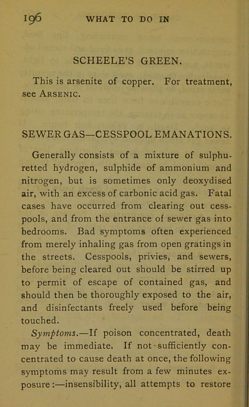 SCHEELE’S GREEN. This is arsenite of copper. For treatment, see Arsenic. SEWER GAS—CESSPOOL EMANATIONS. Generally consists of a mixture of sulphu- retted hydrogen, sulphide of ammonium and nitrogen, but is sometimes only deoxydised air, with an excess of carbonic acid gas. Fatal cases have occurred from clearing out cess- pools, and from the entrance of sewer gas into bedrooms. Bad symptoms often experienced from merely inhaling gas from open gratings in the streets. Cesspools, privies, and sewers, before being cleared out should be stirred up to permit of escape of contained gas, and should then be thoroughly exposed to the air, and disinfectants freely used before being touched. Symptoms.—If poison concentrated, death may be immediate. If not sufficiently con- centrated to cause death at once, the following symptoms may result from a few minutes ex- posure :—insensibility, all attempts to restore