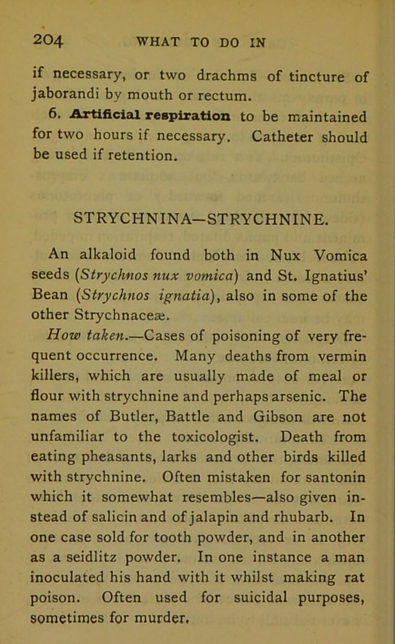 if necessary, or two drachms of tincture of jaborandi by mouth or rectum. 6. Artificial respiration to be maintained for two hours if necessary. Catheter should be used if retention. STRYCHN1NA—STRYCHNINE. An alkaloid found both in Nux Vomica seeds (Strychnos nux vomica) and St. Ignatius’ Bean (Strychnos ignatia), also in some of the other Strychnacese. How taken.—Cases of poisoning of very fre- quent occurrence. Many deaths from vermin killers, which are usually made of meal or flour with strychnine and perhaps arsenic. The names of Butler, Battle and Gibson are not unfamiliar to the toxicologist. Death from eating pheasants, larks and other birds killed with strychnine. Often mistaken for santonin which it somewhat resembles—also given in- stead of salicin and of jalapin and rhubarb. In one case sold for tooth powder, and in another as a seidlitz powder. In one instance a man inoculated his hand with it whilst making rat poison. Often used for suicidal purposes, sometimes for murder.