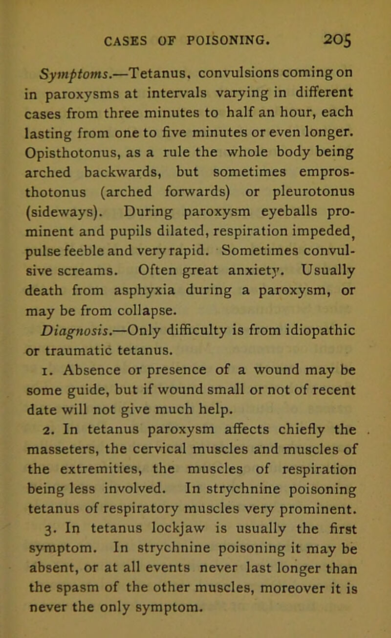 Symptoms.—Tetanus, convulsions coming on in paroxysms at intervals varying in different cases from three minutes to half an hour, each lasting from one to five minutes or even longer. Opisthotonus, as a rule the whole body being arched backwards, but sometimes empros- thotonus (arched forwards) or pleurotonus (sideways). During paroxysm eyeballs pro- minent and pupils dilated, respiration impeded) pulse feeble and very rapid. Sometimes convul- sive screams. Often great anxiety. Usually death from asphyxia during a paroxysm, or may be from collapse. Diagnosis.—Only difficulty is from idiopathic or traumatic tetanus. 1. Absence or presence of a wound may be some guide, but if wound small or not of recent date will not give much help. 2. In tetanus paroxysm affects chiefly the . masseters, the cervical muscles and muscles of the extremities, the muscles of respiration being less involved. In strychnine poisoning tetanus of respiratory muscles very prominent. 3. In tetanus lockjaw is usually the first symptom. In strychnine poisoning it may be absent, or at all events never last longer than the spasm of the other muscles, moreover it is never the only symptom.