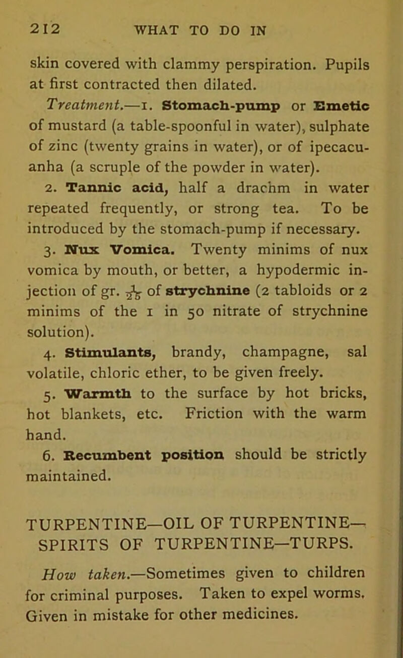 skin covered with clammy perspiration. Pupils at first contracted then dilated. Treatment.—i. Stomach-pump or Emetic of mustard (a table-spoonful in water), sulphate of zinc (twenty grains in water), or of ipecacu- anha (a scruple of the powder in water). 2. Tannic acid, half a drachm in water repeated frequently, or strong tea. To be introduced by the stomach-pump if necessary. 3. Nux Vomica. Twenty minims of nux vomica by mouth, or better, a hypodermic in- jection of gr. ^ of strychnine (2 tabloids or 2 minims of the 1 in 50 nitrate of strychnine solution). 4. Stimulants, brandy, champagne, sal volatile, chloric ether, to be given freely. 5. Warmth to the surface by hot bricks, hot blankets, etc. Friction with the warm hand. 6. Recumbent position should be strictly maintained. TURPENTINE—OIL OF TURPENTINE- SPIRITS OF TURPENTINE—TURPS. How taken.—Sometimes given to children for criminal purposes. Taken to expel worms. Given in mistake for other medicines.