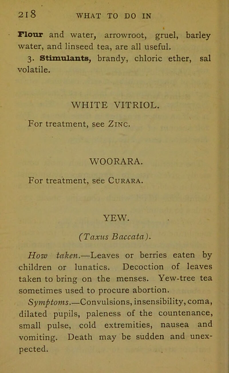 riour and water, arrowroot, gruel, barley water, and linseed tea, are all useful. 3. Stimulants, brandy, chloric ether, sal volatile. WHITE VITRIOL. For treatment, see Zinc. WOORARA. For treatment, see Curara. YEW. (Taxus Baccata). How taken.—Leaves or berries eaten by children or lunatics. Decoction of leaves taken to bring on the menses. Yew-tree tea sometimes used to procure abortion. Symptoms.—Convulsions, insensibility, coma, dilated pupils, paleness of the countenance, small pulse, cold extremities, nausea and vomiting. Death may be sudden and unex- pected.