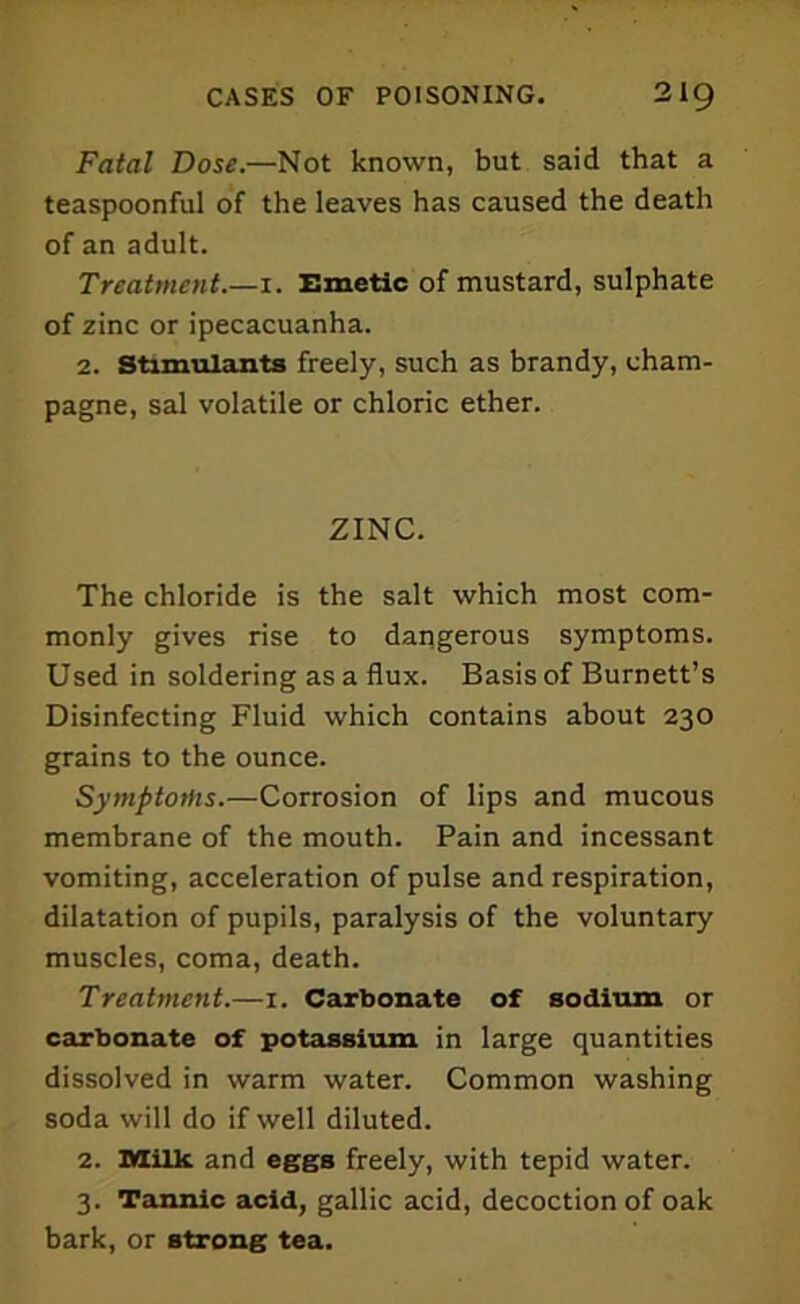 Fatal Dose.—Not known, but said that a teaspoonful of the leaves has caused the death of an adult. Treatment.—i. Emetic of mustard, sulphate of zinc or ipecacuanha. 2. Stimulants freely, such as brandy, cham- pagne, sal volatile or chloric ether. ZINC. The chloride is the salt which most com- monly gives rise to dangerous symptoms. Used in soldering as a flux. Basis of Burnett’s Disinfecting Fluid which contains about 230 grains to the ounce. Symptoms.—Corrosion of lips and mucous membrane of the mouth. Pain and incessant vomiting, acceleration of pulse and respiration, dilatation of pupils, paralysis of the voluntary muscles, coma, death. Treatment.—1. Carbonate of sodium or carbonate of potassium in large quantities dissolved in warm water. Common washing soda will do if well diluted. 2. Milk and eggs freely, with tepid water. 3. Tannic acid, gallic acid, decoction of oak bark, or strong tea.