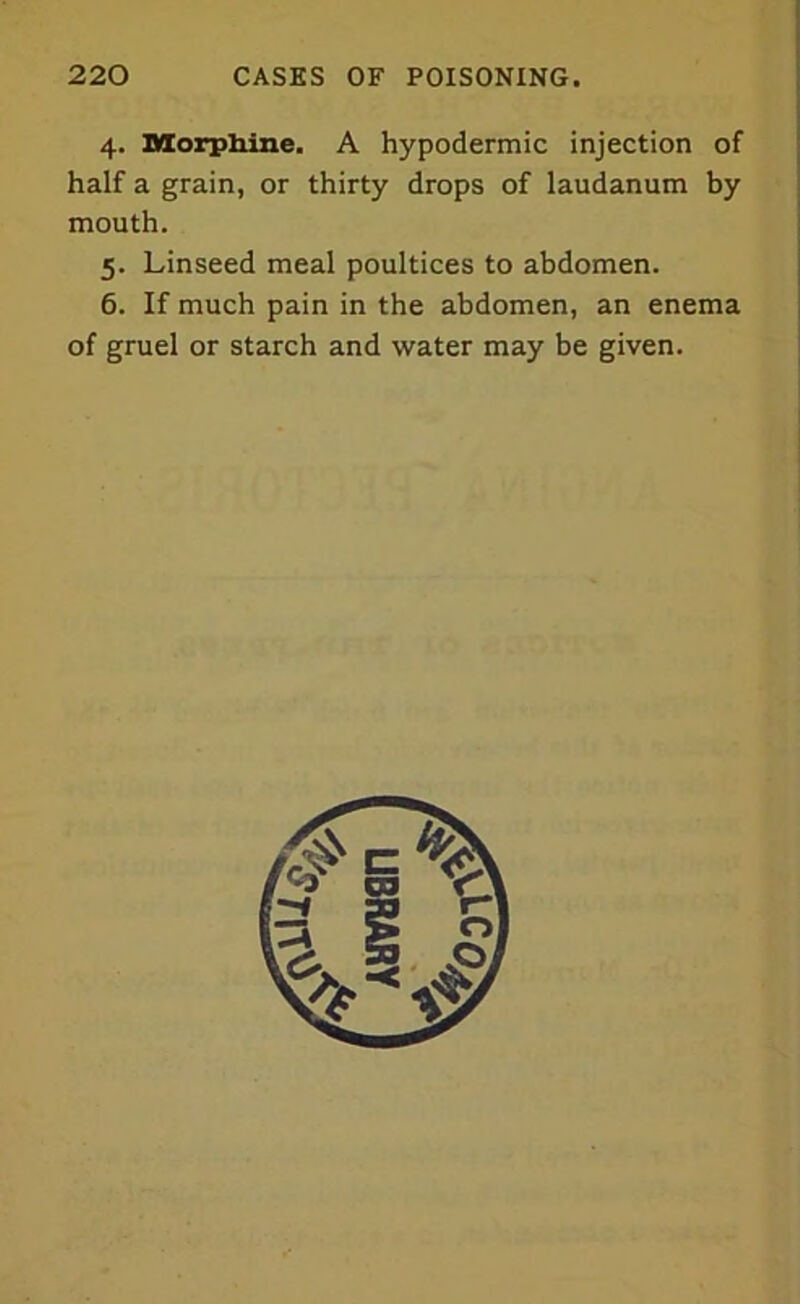 4. Morphine. A hypodermic injection of half a grain, or thirty drops of laudanum by mouth. 5. Linseed meal poultices to abdomen. 6. If much pain in the abdomen, an enema of gruel or starch and water may be given.