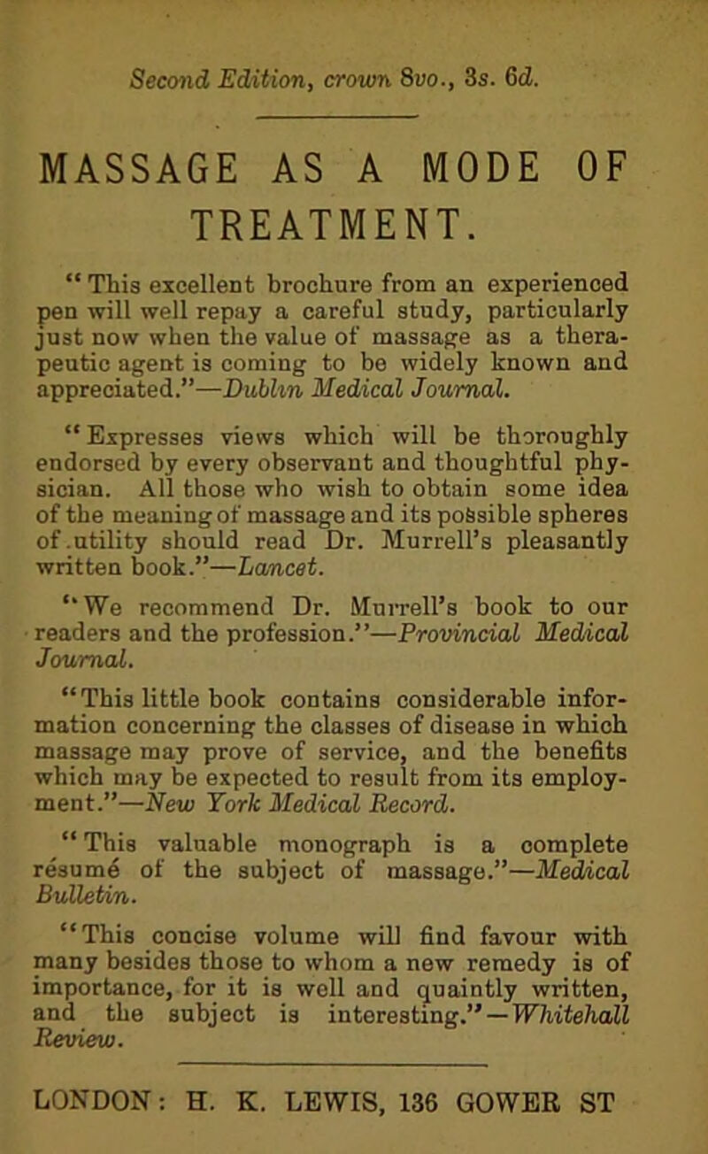 Second Edition, crown 8vo., 3s. 6cZ. MASSAGE AS A MODE OF TREATMENT. “ This excellent brochure from an experienced pen will well repay a careful study, particularly just now when the value of massage as a thera- peutic agent is coming to be widely known and appreciated.”—Dublin Medical Journal. “ Expresses views which will be thoroughly endorsed by every observant and thoughtful phy- sician. All those who wish to obtain some idea of the meaning of massage and its possible spheres of .utility should read Dr. Murrell’s pleasantly written book.”—Lancet. ‘‘We recommend Dr. Murrell’s book to our readers and the profession.”—Provincial Medical Journal. “This little book contains considerable infor- mation concerning the classes of disease in which massage may prove of service, and the benefits which may be expected to result from its employ- ment.”—New York Medical Record. “ This valuable monograph is a complete resume of the subject of massage.”—Med/ical Bulletin. “This concise volume will find favour with many besides those to whom a new remedy is of importance, for it is well and quaintly written, and the subject is interesting.” — Whitehall Review.