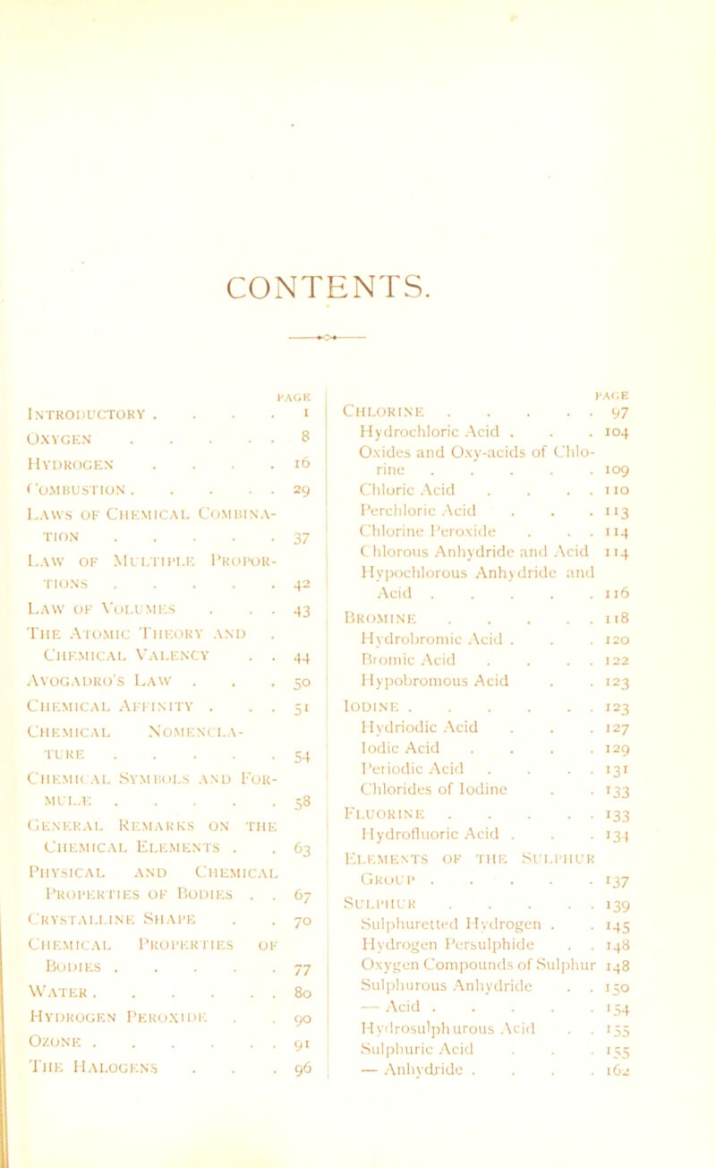 CONTENTS FACE Introductoky . . . . I OXYGEN 8 Hydrogen . . • .16 rOMBUSTION 29 La ws of Chemical Com bin a- tion 37 Law of Multiple Pkopor- TIONS 42 Law of Voll'm es . . . 43 The Atomic Theory and Chemical Valency . . 44 Avogadro's Law . . .50 Chemical Affinity . . . 51 Chemical Nomencla- ture 54 Chemical Symbols and For- melle 58 General Remakes on tue Chemical Elements . . 63 Physical and Chemical Properties of Bodies . . 67 Crystali.ine Shape . . 70 Chemical Properties of Bodies 77 Water 80 Hydrogen Peroxide . . 90 Ozone 91 The Halogens . . .96 FACE Chlorine 97 Hydrochloric Acicl . . . 104 Oxides and Oxy-acids of Clilo- rine ..... 109 Chloric Acid . . . . 110 Perchloric Acid . . . 113 Chlorine Peroxide . . . 114 Chlorous Anhydride and Acid 114 Hypochlorous Anhydride and Acid . . . . .116 Bromine 118 Hvdrobromic Acid . . .120 Bromic Acid . . . . 122 Hypobromous Acid . . 123 IODINE 123 Hvdriodic Acid . . . 127 Iodic Acid . . . .129 Periodic Acid . . . . 131 Chlorides of lodine . . 133 Fluorine 133 Hydrofluoric Acid . . 134 Elements of tue Sulphur Group 137 Sulphur 139 Sulphurctted Hydrogen . . 145 Hydrogen Persulphide . . 148 Oxygen Compounds of Sulphur 148 Sulphurous Anhydride . . 150 — Acid . . . . 154 Hvdrosulphurous Acid . . 155 Sulphuric Acid . . . 155 — Anhydride .... 162