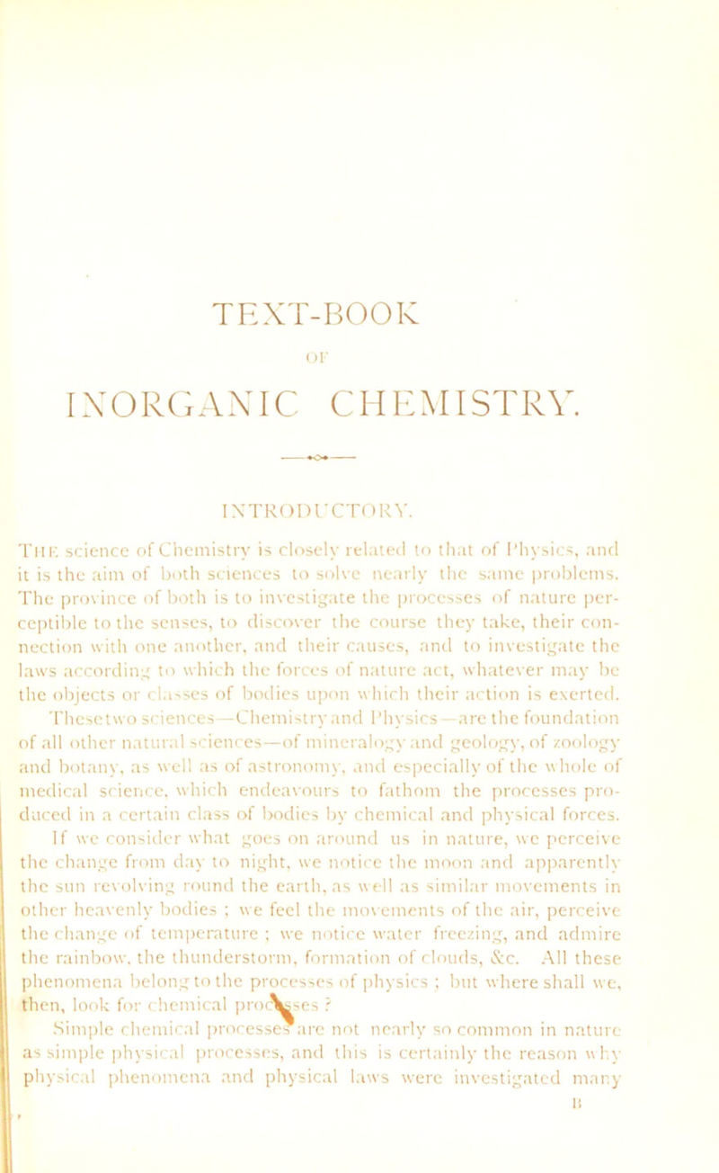 TEXT-BOOK Ol INORGANIC CHEMISTRY. INTRODUCTORY. The science of Chemistry is closely related to tliat of Fhysics, and it is the aint of both Sciences to solve nearly thc same problctns. The province of both is to investigate the processes of nature per- ceptible to the senses, to discover the course they take, their Con- nection with one anothcr, and their causes, and to investigate the laws according to which the forces of nature act, whatever may be the objects or classes of bodies upon which their action is exerted. Thcsetwo Sciences—Chemistry and Fhysics—are thc foundation of all other natural Sciences—of mineralogy and geology, of zoology and botany, as well as of astronomy, and especiallyof the wholc of medical science, which endeavours to fathom the processes pro- daced in a certain dass of bodies by Chemical and physical forces. If we consider what goes on around us in nature, wc perceive thc change front day to night, we notice the moon and apparently thc sun revolving round the earth, as well as similar movements in other heavenly bodies ; we feel the movements of the air, perceive the change of temperature ; we notice water freezing, and admire the rainbow. the thunderstonn, formation of clouds, &c. All these phenontena belongto the processes of physics ; but where shall we, then, look for Chemical processes ? Simple Chemical processes .are not nearly so common in nature as simple physical processes, and this is certainly thc reason why physical phenontena and physical laws were investigatcd ntnny I!