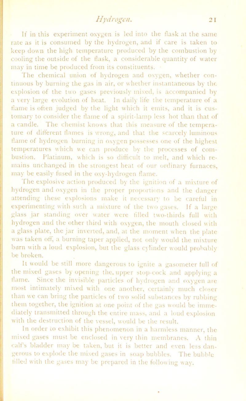 If in this experiment oxygen is led into the flask at the same rate as it is consumed by the hydrogen, and if care is taken to keep down the high temperature produced by the combustion by cooling the outside of the flask, a considerable quantity of water may in time be produced from its constituents. The Chemical union of hydrogen and oxygen, whether con- tinuous by burning the gas in air, or whether instantaneous by the explosion of the two gases previously mixed, is accompanied by a very large evolution of heat. ln daily life the temperature of a flarne is often judged by the light which it emits, and it is cus- tomary to consider the Harne of a spirit-lamp less hot than that of a candle. The chemist knows that this measure of the tempera- ture of different Harnes is wrong, and that the scarcely luminous flame of hydrogen burning in oxygen possesses one of the highest temperatures which we can produce by the processes of com- bustion. Platinum, which is so difficult to melt, and which re- mains unchanged in the strongest heat of our ordinary furnaces, may be easily fused in the oxy-hydrogen flame. The explosive action produced by the ignition of a mixture of hydrogen and oxygen in the proper proportions and the danger attending these explosions make it necessary to be careful in experimenting with such a mixture of the two gases. If a large glass jar Standing over water were fllled two-thirds full with hydrogen and the other third with oxygen, the mouth closed with a glass plate, the jar inverted, and, at the moment when the plate was taken off, a burning taper applied, not only would the mixture bum with a loud explosion, but the glass cj linder would probably be broken. It would be still more dangerous to ignite a gasometer lull of the mixed gases by opening the. upper stop-cock and applying a flame. Since the invisible particles of hydrogen and oxygen are most intimately mixed with one another, certainly much closer than we can bring the particles of two solid substances by rubbing them together, the ignition at one point of the gas would be imrne- diately transmitted through the entire mass, and a loud explosion with the destruction of the vessel, would be the result. ln order to exhibit this phenonrenon in a harmless rnanner, the mixed gases must be enclosed in very thin membranes. A thin calfs bladder may be taken, but it is better and even less dan- gerous to explode the mixed gases in soap bubbles. The bubblc fllled with the gases may be prepared in the follow ing way.