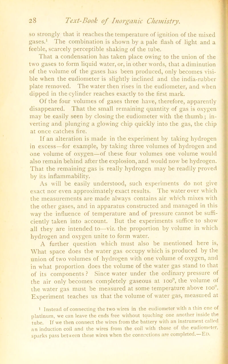 so strongly that it reaches the temperature of ignition of the mixed gases.1 The combination is shown by a pale flash of light and a feeble, scarcely perceptible shaking of the tube. That a condensation has taken place ovving to the union of the two gases to form liquid water, or, in other words, that adiminution of the volume of the gases has been produced, only becomes visi- ble when the eudiometer is slightly inclined and the india-rubber plate removed. The water then rises in the eudiometer, and when dipped in thecylinder reaches exactly to the first mark. Of the four volumes of gases three have, therefore, apparently disappeared. That the small remaining quantity of gas is oxygen may be easily seen by closing the eudiometer with the thumb ; in- verting and plunging a glowing chip quickly into the gas, the chip at once Catches fire. If an alteration is made in the experiment by taking hydrogen in excess—for example, by taking three volumes of hydrogen and one volume of oxygen—of these four volumes one volume would also remain behincl after the explosion, and would now be hydrogen. That the remaining gas is really hydrogen may be readily proved by its inflammability. As will be easily understood, such experiments do not give exact nor even approximately exact results. The waterover which the measuremcnts are made always contains air wh'ch mixes with the other gases, and in apparatus constructed and managed in this way the influence of temperature and of pressure cannot be suffi- ciently taken into account. But the experiments suffice to show all they are intended to—viz. the proportion by volume in which hydrogen and oxygen unite to form water. A further question which must also be mentioned here is, What space does the water gas occupy which is produced by the union of two volumes of hydrogen with one volume of oxygen, and in what proportion does the volume of the water gas stand to that of its components ? Since water under the ordinary pressure of the air only becomes completely gaseous at ioo°, the volume of ihe water gas must be measured at some temperature above ioo°. Experiment teaches us that the volume of water gas, measured at 1 Instead of connecting the two wires in the eudiometer with a thin one of platinum, we can leave the ends free without touching one another inside the tube. If we then connect the wires front the battery with an instrument called an induction coil and the wires front the coil with thosc of the eudiometer, sparks pass betwecn these wires when the connections are completed.—En.