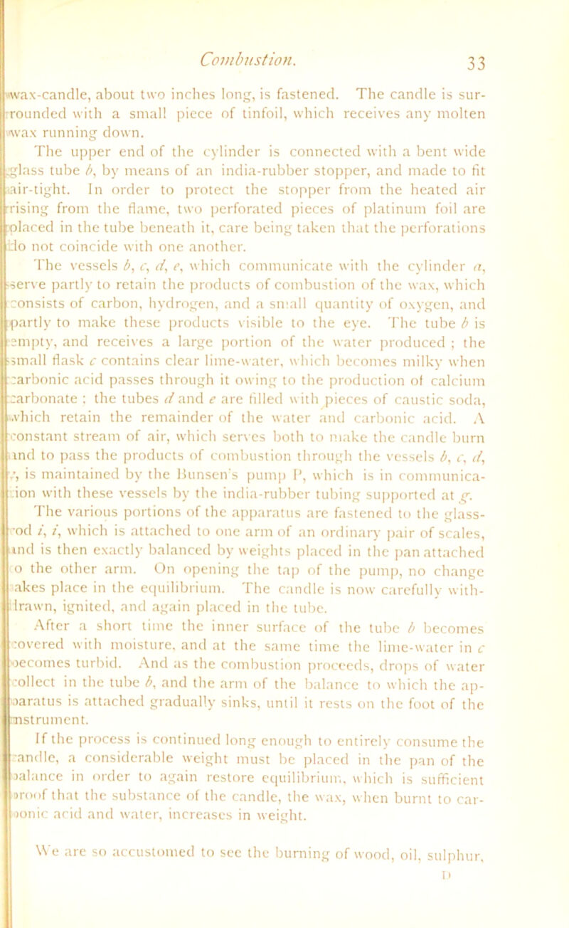 «wax-candle, about two inches long, is fastened. The candle is sur- rrounded with a smal! picce of tinfoil, which receives any molten wax running down. The upper end of the cylinder is connected with a bent wide .glass tube by means of an india-rubber Stopper, and made to fit tair-tight. In Order to protect the Stopper from the heated air rising from the fiame, two perforated pieces of platinum foil are Jplaced in the tube beneath it, care being taken that tlie perforations Iido not coincide with one another. The vessels b, c, d, e, which communicate with the cylinder <z, serve partly to retain the products of combustion of the wax, which consists of carbon, hydrogen, and a small quantity of oxygen, and partly to make these products visible to the eye. The tube b is empty, and receives a large portion of the water produced ; the ■ small flask c contains clear lime-water, which becomes milky when carbonic acid passes through it owing to the production ot calcium Karbonate ; the tubes d and e are fillecl with pieces of caustic soda, which retain the remainder of the water and carbonic acid. A Iconstant stream of air, which serves both to make the candle burn ind to pass the products of combustion through the vessels b, c, d, is maintained by the Bunsen’s pump P, which is in communica- :ion with these vessels by the india-rubber tubing supported at g. The various portions of the apparatus are fastened to the glass- •od 2, /, which is attached to one arm of an ordinär)- pair of scales, und is then exactly balanced by weights placed in the pan attached o the other arm. On opening the tap of the pump, no change akcs place in the equilibrium. The candle is now carefully with- iirawn, ignited, and again placed in the tube. After a short time the inner surface of the tube b becomes covered with moisture. and at the sanie time the lime-water in c oecomes turbid. And as the combustion proceeds, drops of water collect in the tube b, and the arm of the balance to which the ap- oaratus is attached gradually sinks, until it rests on the foot of the nnstrument. If the process is continued long enough to entirely consume the ’andle, a considerable weight must be placed in the pan of the oalance in order to again restore equilibrium, which is sufficient oroof that the substance of the candle, the wax, when burnt to car- >onic acid and water, increascs in weight. We are so accustomed to sec the burning of wood, oil, sulphur, D