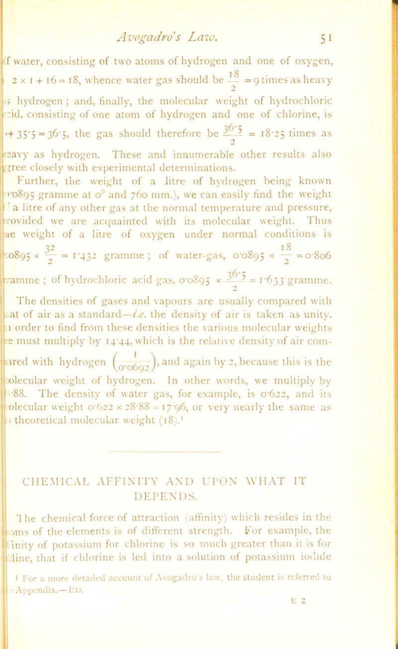 lif water, consisting of two atoms of hydrogen and one of oxygen, 18 | 2x1 + 16=18, whence water gas shottld be —- = 9 times as heavy 2 ij'5 hydrogen ; and, finally, the molecular weight of hydrochloric | :id, consisting of one atom of hydrogen and one of chlorine, is ~,6' \ •+ 35'5 = 36-5, the gas should therefore be ? = 18-25 times as lleeavy as hydrogen. These and innumerable other results also Lgree closely with experimental determinations. Further, the weight of a litre of hydrogen being known i| 1-0895 gramme at o° and 760 mm.), we can easily find the weight !p a litre of any other gas at the normal temperature and pressure, rrovided we are acquainted with its molecular weight. Thus |r.(ie weight of a litre of oxygen under normal conditions is 32 18 110895 * — = t‘43- gramme; of water-gas, 00895 * ~r =0806 ^6-c ramme ; of hydrochloric acid gas, 0-0895 x ——- = >'633 gramme. The densities of gases and vapours are usually compared with jj at of air as a Standard—i.e. the density of air is taken as unity. (11 order to find from these densities the various molecular weights |ke must multiply by 14-44, which is the relative density of air com- llured with hydrogen (0-06y--,‘), and again by 2, because this is the jl olecular weight of hydrogen. In other words, we multiply by II -88. The density of water gas, for example, is 0-622, and its Molecular weight 0-622 x 28 88 = 17-96, or very nearly the same as ||; theoretical molecular weight (18).1 CHEMICAL AFF IN IT Y AND UPON WHAT IT DEPENDS. '1 he Chemical force of attraction (affinity) which resides in the Horns of the elements is of different strength. For example, the linnity of potassium for chlorine is so much greater than it is for jjdine, that if chlorine is led into a solution of potassium iodide ! 1 For a more detailed account of Avogadro's law, the Student is referred 10 j : Appendix.—lio.