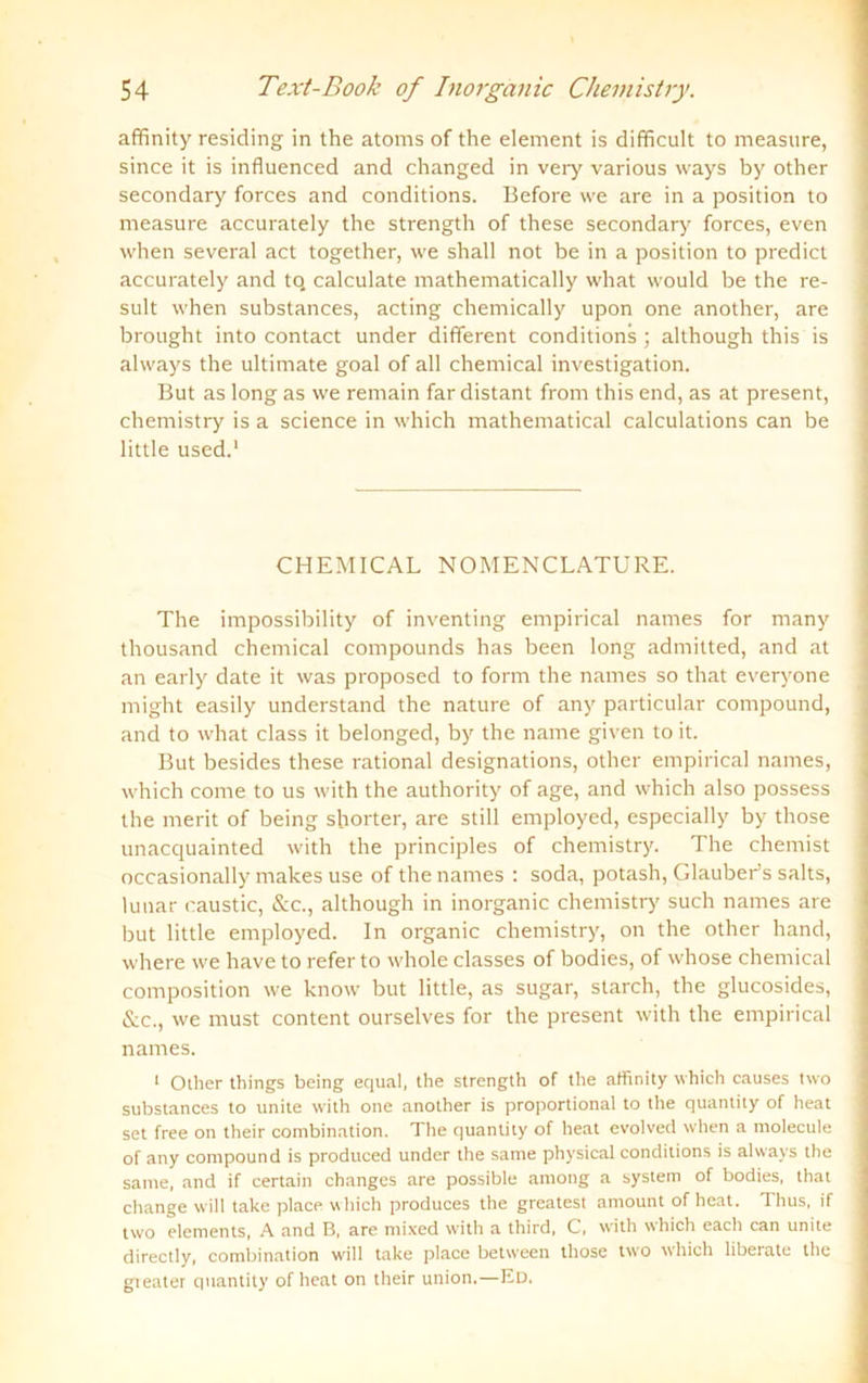 affinity residing in the atoms of the element is difficult to measure, since it is influenced and changed in very various ways by other secondary forces and conditions. Before \ve are in a position to measure accurately the strength of these secondary forces, even when several act together, we shall not be in a position to predict accurately and tq calculate mathematically what would be the re- sult when substances, acting chemically upon one another, are brought into contact under different conditions ; although this is always the ultimate goal of all Chemical investigation. But as long as we remain fardistant from this end, as at present, chemistry is a Science in which mathematical calculations can be little used.1 CHEMICAL NOMENCLATURE. The impossibility of inventing empirical names for many thousand Chemical Compounds has been long admitted, and at an early date it was proposed to form the names so that everyone might easily understand the nature of any particular compound, and to what dass it belonged, by the name given to it. But besides these rational designations, other empirical names, which come to us with the authority of age, and which also possess the merit of being shorter, are still employed, especially by those unacquainted with the principles of chemistry. The chemist occasionally makes use of the names : soda, potash, Glauber’s salts, lunar caustic, &c., although in inorgänic chemistry such names are but little employed. In organic chemistry, on the other hand, where we have to refer to whole classes of bodies, of whose Chemical composition we know but little, as sugar, starch, the glucosides, &c., we must content ourselves for the present with the empirical names. 1 Other things being equal, the strength of the affinity which causes two substances to unite w'ith one another is proportional to the quantity of heat set free on their combination. The quantity of heat evolved when a molecule of any compound is produced under the same physical conditions is always the sarne, and if certain changes are possible among a system of bodies, that change will take place which produces the greatest amount of heat. Thus, if two elements, A and R, are mixed with a third, C, with which each can unite directly, combination will take place between those tw’o which liberate the gteater quantity of heat on their union.—Ed.