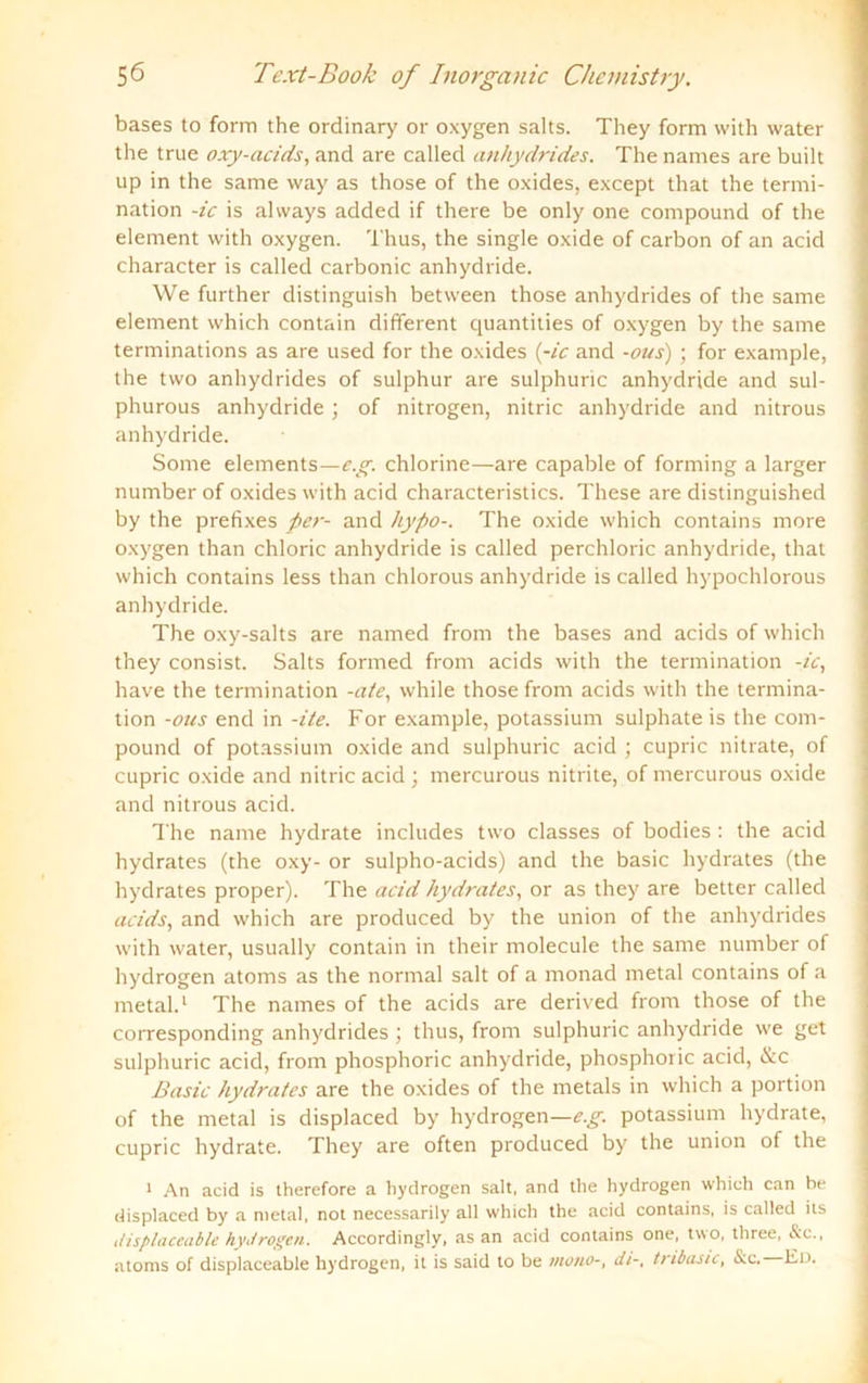 bases to form the ordinary or oxygen salts. They form with water the true oxy-acids, and are called anhydrides. The narnes are built up in the same way as those of the Oxides, except that the termi- nation -ic is alvvays added if there be only one compound of the element with oxygen. Thus, the single oxide of carbon of an acid character is called carbonic anhydride. We further clistinguish between those anhydrides of the same element which contain different quantities of oxygen by the same terminations as are used for the oxides (-ic and -ous) ; for example, the two anhydrides of sulphur are sulphuric anhydride and sul- phurous anhydride ; of nitrogen, nitric anhydride and nitrous anhydride. Some elements—c.g. chlorine—are capable of forming a larger number of oxides with acid characteristics. These are distinguished by the prefixes per- and hypo-. The oxide which contains more oxygen than chloric anhydride is called perchloric anhydride, that which contains less than chlorous anhydride is called hypochlorous anhydride. The oxy-salts are named from the bases and acids of which they consist. Salts formed from acids with the termination -ic, have the termination -ate, while those from acids with the termina- tion -ous end in -ite. For example, potassium sulphate is the com- pound of potassium oxide and sulphuric acid ; cupric nitrate, of cupric oxide and nitric acid ; mercurous nitrite, of mercurous oxide and nitrous acid. The name hydrate includes two classes of bodies : the acid hydrates (the oxy- or sulpho-acids) and the basic hydrates (the hydrates proper). The acid hydrates, or as they are better called acids, and which are produced by the Union of the anhydrides with water, usually contain in their molecule the same number of hydrogen atoms as the normal salt of a monad metal contains of a metal.1 The names of the acids are derived from those of the corresponding anhydrides ; thus, from sulphuric anhydride we get sulphuric acid, from phosphoric anhydride, phosphoric acid, &c Basic hydrates are the oxides of the metals in which a portion of the metal is displaced by hydrogen—e.g. potassium hydrate, cupric hydrate. They are offen produced by the Union of the 1 An acid is therefore a hydrogen salt, and the hydrogen which can be displaced by a metal, not necessarily all which the acid contains, is called its displaceable hydrogen. Accordingly, as an acid contains one, two, three, &c., atoms of displaceable hydrogen, it is said to be mono-, di-, tribasic, &c. Ed.