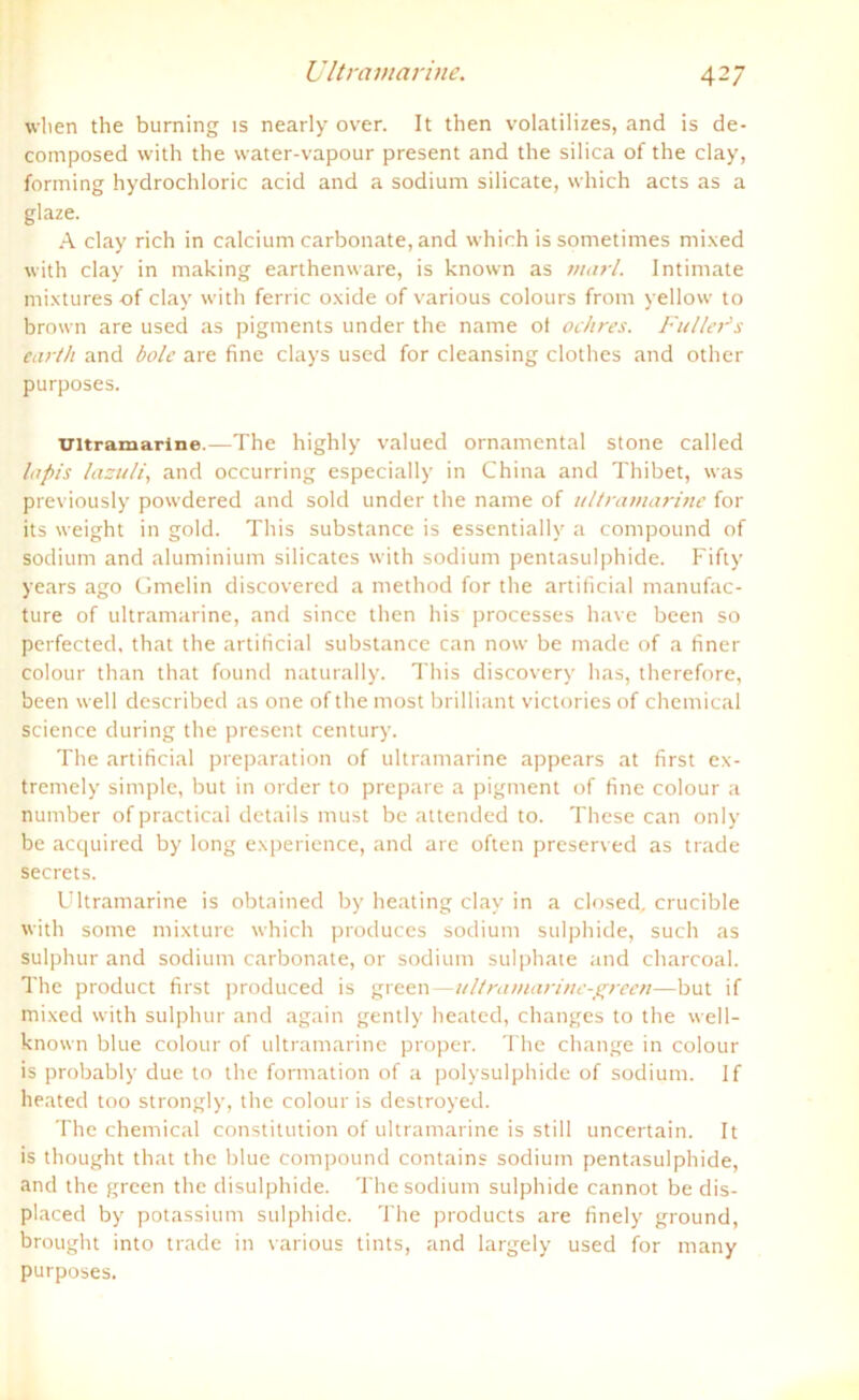 when the burning is nearly over. It then volatilizes, and is de- composed with the water-vapour present and the silica of the clay, forming hydrochloric acid and a sodium silicate, which acts as a glaze. A clay rieh in calcium carbonate, and which is sometimes mixed with clay in making earthenware, is known as marl. Intimate mixtures of clay with ferric oxide of various colours from yellow to brown are used as pigments under the name of ochres. Fuller’s earth and bolc are fine clays used for cleansing clothes and other purposes. ultramarine.—The highly valued ornamental stone called lapis lazuli, and occurring especially in China and Thibet, was previously powdered and sold under the name of ultramarine for its weight in gold. This substance is essentially a compound of sodium and aluminium silicatcs with sodium pentasulphide. Fifty years ago Gmelin discovered a method for the artificial manufac- ture of ultramarine, and since then his processes have been so perfected, that the artificial substance can now be made of a finer colour than that found naturally. This discovery has, therefore, been well described as one of the most brilliant victories of Chemical Science during the present Century. The artificial preparation of ultramarine appears at first ex- tremely simple, but in order to prepare a pigment of fine colour a number ofpractical details must be attended to. These can only be acquired by long experience, and are often preserved as trade secrets. Ultramarine is obtained by heating clay in a closed, crucible with some mixture which produces sodium sulphide, such as sulphur and sodium carbonate, or sodium sulphate and charcoal. The product first produced is green—ultramarinc-green—but if mixed with sulphur and again gently heated, changes to the well- known blue colour of ultramarine proper. The change in colour is probably due to the formation of a polysulphide of sodium. If heated too strongly, the colour is destroyed. The Chemical Constitution of ultramarine is still uncertain. It is thought that the blue compound contains sodium pentasulphide, and the green the disulphide. The sodium sulphide cannot be dis- placed by potassium sulphide. The products are finely ground, brought into trade in various tints, and largely used for many purposes.