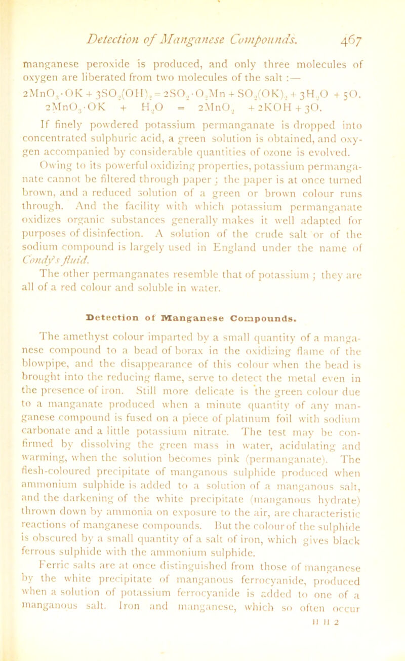 manganese peroxide is produced, and only three molecules of oxygen are liberated from two molecules of the salt : — 2MnO,-OK + 3S0.,(0 H )s = 2SO, • 0,M n + SO,(OK), + 3H ,0 + 5O. 2MnO,,-OK + H.O = 2M11O, + 2KOH + 3Ö. If finely powdered potassium permanganate is dropped into concentrated sulphuric acid, a green solution is obtained, and oxy- gen accompanied by considerable quantities of ozone is evolved. Owing to its powerful oxidizing properties, potassium permanga- nate cannot be filtered through paper; the paper is at once turned brown, and a reduced solution of a green or brown colour runs through. And the facility with which potassium permanganate oxidizes organic substances generally makes it well adapted for purposes of disinfection. A solution of the crude salt or of the sodium compound is largely used in England under the name of Condfls fluid. The other permanganates resemble that of potassium ; they are all of a red colour and soluble in water. Detection of Manganese Compounds. The amethyst colour imparted by a small quantity of a manga- nese compound to a bead ofborax in the oxidizing flame of the blowpipe, and the disappearance of this colour when the bead is brought into the reducing flame, serve to detect the metal even in the presence of iron. Still more delicate is the green colour due to a manganate produced when a minute quantity of any man- ganese compound is fused on a piece of platmum foil with sodium carbonate and a little potassium nitrate. The test may be con- firrned by dissolving the green mass in water, acidulating and warming, when the solution becomes pink (permanganate). The flesh-coloured precipitate of manganous sulphide produced when ammonium sulphide is added to a solution of a manganous salt, and the darkening of the white precipitate (manganous hydrate) thrown down by ammonia on exposure to the air, are characteristic reactions of manganese Compounds. But the colour of the sulphide is obscured by a small quantity of a salt of iron, which gives black ferrous sulphide with the ammonium sulphide. Ferric salts are at once distinguished from those of manganese by the white precipitate of manganous ferrocyanide, produced when a solution of potassium ferrocyanide is added to one of a manganous salt. Iron and manganese, which so often occur 11 ii 2