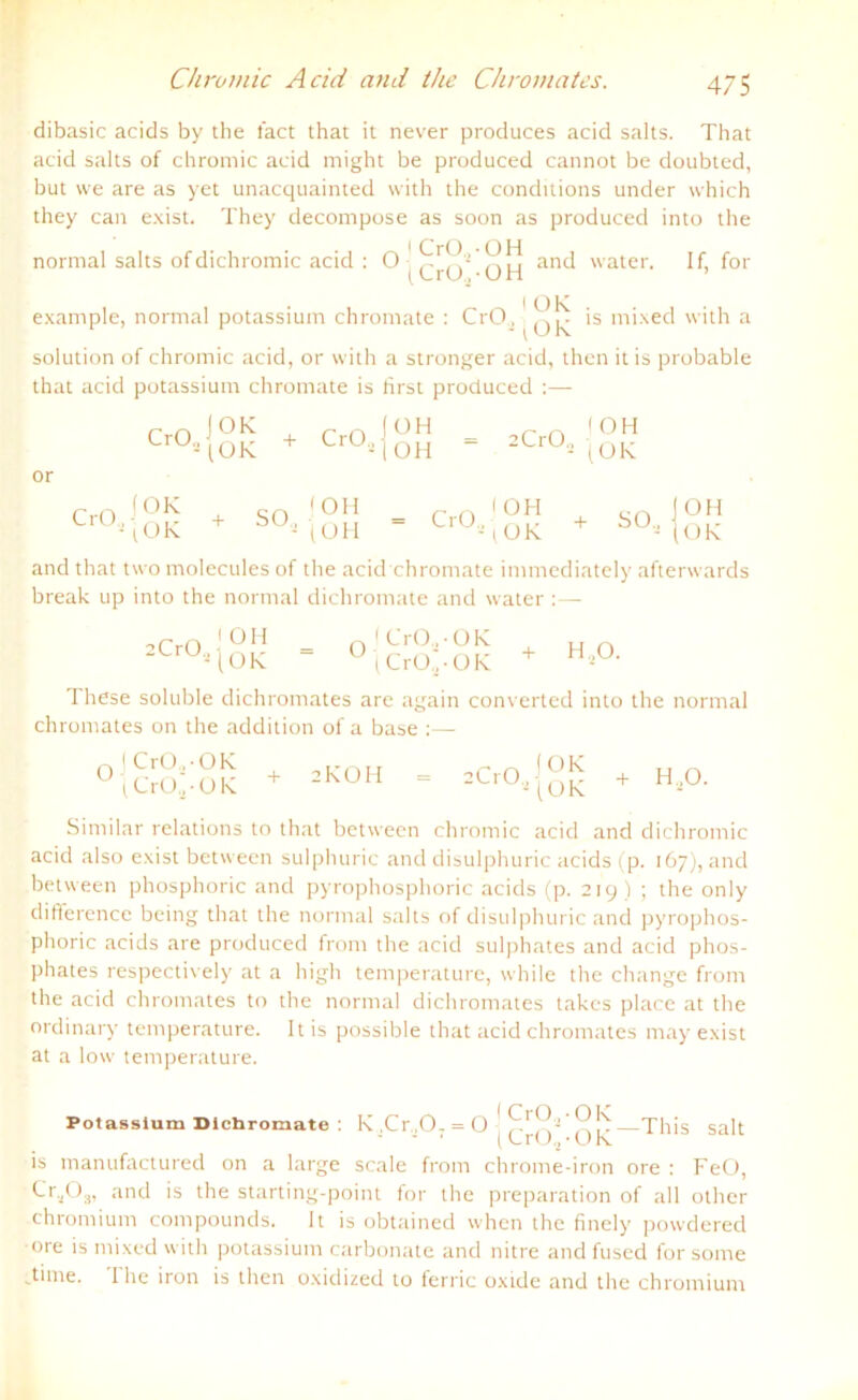 dibasic acids by the fact that it never produces acid salts. That acid salts of chromic acid might be produced cannot be doubted, but \ve are as yet unacquainted with the conditions under which they can exist. They decompose as soon as produced into the normal salts ofdichromic acid : and water. If, for (CrO,-OH ’ i OK example, normal potassium chromate : CrO, is mixed with a solution of chromic acid, or with a stronger acid, then it is probable that acid potassium chromate is Irrst produced or CrO (OK CrO., OH -1 OH 2 CrO, I OH (OK CrO, f OK \ OK + SO, f OH - (OH CrO., I OH (OK + SO, OH OK and that two molecules of the acid chromate immediately afterwards break up into the normal dichromate and water: — :CrO„ 'OH [OK ' CrO.,-OK (CrO.',-OK H,0. These soluble dichromates are again converted into the normal chromates on the addition of a base I CrO., -OK (CrO.] - OK 2KOH 2C1O, (OK (OK + H.O. Sinrilar relations to that between chromic acid and dichromic acid also exist between sulphuric and disulphuric acids (p. 167), and between phosphoric and pyrophosphoric acids (p. 219) ; the only difference being that the normal salts of disulphuric and pyrophos- phoric acids are produced front the acid sulphates and acid phos- plrates respectively at a high tenrperature, while the change front the acid chromates to the normal dichromates takcs place at the ordinär)' tenrperature. Itis possible that acid chromates may exist at a low tenrperature. Potassium Dichromate : is manufactured on a large rfrn n (CrO,- OK . , K,Cr,07 = 0-1Cr0^0K-Th.s sah scale from chronre-iron ore : FeO, Cr.,Og, and is the starting-point for the preparation of all otlrer chronrium compounds. It is obtained when the fiirely powdered ore is mixed with potassium carbonate and nitre and fused for sonre .tune. The iron is then oxidized to ferric oxide and the chronrium