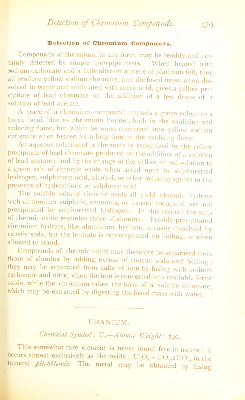 Detection of Chromium Compounds. Detection of Chromium Compounds. Compounds of chromium, in any form, may be readily and cer- tainly detected by simple blowpipe tests. When heated with sodium carbonate and a little nitre on a piece of platimtm foil, they all produce yellow sodium chromate, and the fused mass, when dis- solved in water and acidulated with aceticacid, gives a yellow pre- cipitate of lead chromate on the addition of a few drops of a solution of lead acetate. A trace of a chromium compound imparts a green colour to a borax bead (due to chromium berate), both in the oxidizing and reducing flarne, but uhich becomes converted into yellow sodium chromate when heated for a long time in the oxidizing flame. An aqueous solution of a chromate is recognized by the yellow precipitate of lead chromate produced on the addition of a solution of lead acetate ; and by the change of the yellow or red solution to a green salt of chromic oxide when acted upon by sulphuretted hydrogen, sulphurous acid, alcohol, or other reducing agents in the presence of hydrochloric or sulphuric acid. The soluble salts of chromic oxide all yield chromic hydrate with ammonium sulphide, ammonia, or caustic soda, and nie not precipitated by sulphuretted hydrogen. In this respect the salts of chromic oxide resemble those of alumina. Freshly precipitated chromium hydrate, like aluminium hydrate, is easily dissolved by caustic soda, but the hydrate is reprecipitated on boiling, or when allowed to stand. Compounds of chromic oxide may therefore be separated from those of alumina by adding excess of caustic soda and boiling; they may be separated from salts of iron by fusing with sodium carbonate and nitre, when the iron is converted into insoluble ferric oxide, while tbe chromium takes the form of a soluble chromate, which may be extracted by digesting the fused mass with water. U RANI UM. Chemical Symbol: U.—Atomic Weight: 240. This somewhat rare element is never found free in nature : it occurs almost exclusively as the oxide : U.,Os = UO. ,2ÜO , in the mineral pitchblende. The metal may be obtained by ’fusing