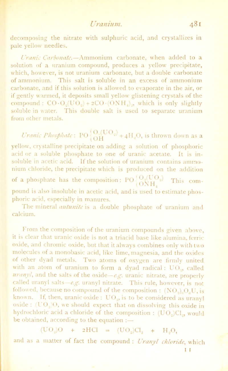 decomposing the nitrate with sulphuric acid, and crystallizes in pale yellow needles. Uranic Carbonate.—Ammonium carbonate, when added to a solution of a nranium compound, produces a yellow precipitate, which, however, is not uranium carbonate, but a double carbonate of ammonium. This salt is soluble in an excess of ammonium carbonate, and if this solution is allowed to evaporate in the air, or if gently warmed, it deposits small yellow glistening crystals of the compound: CO ■Q.,(UO.,) + 2CO ■ (ON H which is only slightly soluble in water. This double salt is used to separate uranium front other metals. Uranic Phosphate : I’O ^ |^ *)j +4H ,0, is thrown down as a yellow, crystalline precipitate on adding a solution of phosphoric acid or a soluble phosphate to one of uranic acetate. It is in- soluble in acetic acid. If the solution of uranium contains ammo- nium chloride, the precipitate which is produced on the addition of a phosphate has the composition : PO ' < This com- t ON H, pound is also insoluble in acetic acid, and is used to estimate phos- phoric acid, especially in manures. The mineral autunite is a double phosphate of uranium and calcium. Front the composition of the uranium contpounds given above, it is clear tliat uranic oxide is not a triacid base like alumina, ferric oxide, and chromic oxide, but tliat italways combines only with two molecules of a monobasic acid, like lime, ntagnesia, and the oxides of other dyad metals. Two atoms of oxygen are fimily united with an atorn of uranium to form a dyad radical : UO.,, called uranyl, and the salts of the oxide—e.g. uranic nitrate, are properly called uranyl salts—e.g. uranyl nitrate. This rule, however, is not followed, because no compound of the composition : (NO„),.OfiU, is known. If. then, uranic oxide : UO.„ is to be considered as uranyl oxide : ( L 0, 0, we should expect that on dissolving this oxide in hydrochloric acid a chloride of the composition : (U0.,)C1., would be obtained, according to the equation :— (U0,)0 + 2HC1 = (UO,)Cl, + H,0, and as a matter of fact the compound : Uranyl chloride, which