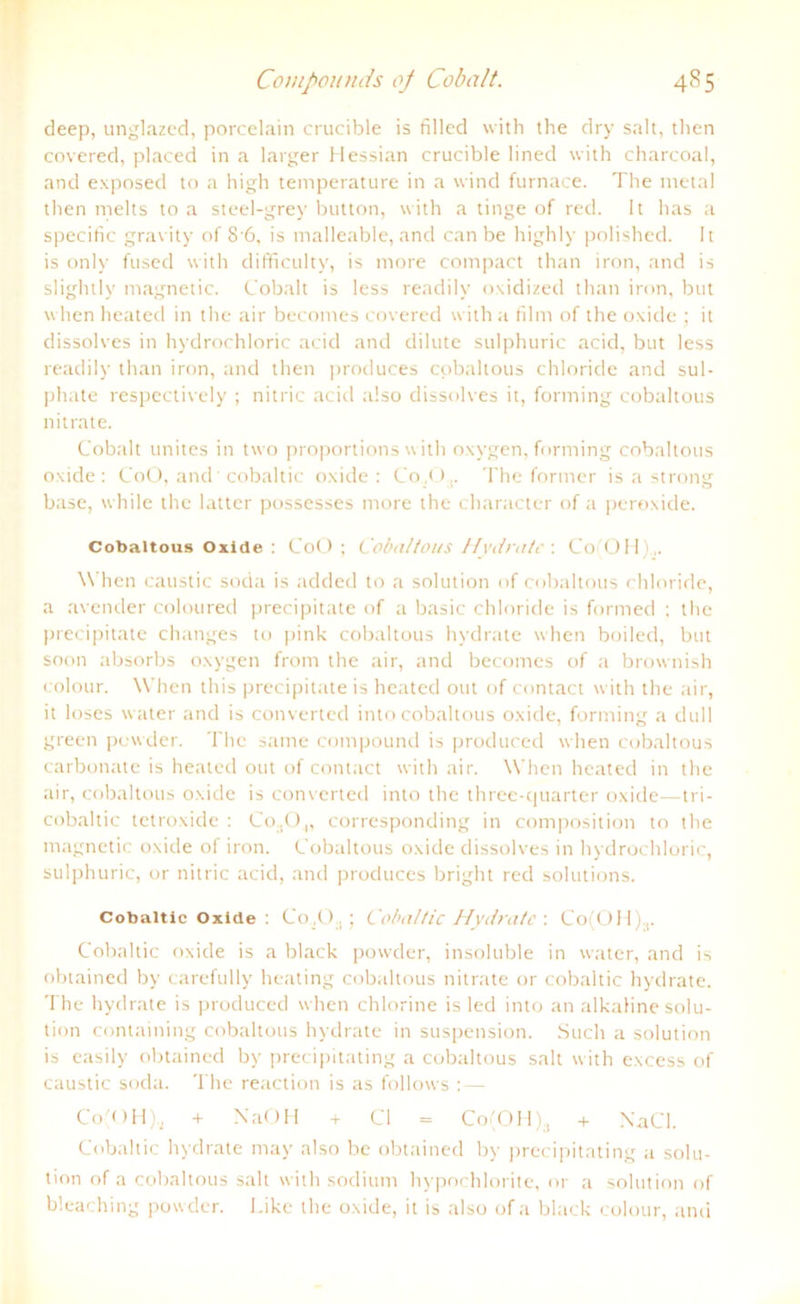 deep, unglazed, porcelain crucible is filled with the dry salt, then covered, placed in a larger Hessian crucible lined with charcoal, and exposed to a high temperature in a wind furnace. The nietal then melts to a steel-grey button, with a tinge of red. 1t has a specific gravity of 8 6, is malleable, and can be highly polished. 1t is only fused with difficulty, is more compact than iron, and is slightly magnetic. Cobalt is less readily oxidized than iron, but when heated in the air becomes covered with a film of the oxide ; it dissolves in hydrochloric acid and dilute sulphuric acid, but less readily than iron, and then produces cobaltous Chloride and sul- phate respectively ; nitric acid also dissolves it, forming cobaltous nitrate. Cobalt unites in two proportions with oxygen, forming cobaltous oxide: CoO, and cobaltic oxide: Co.O,. The former is a strong base, while the latter possesses more the character of a peroxide. Cobaltous Oxide : CoO; Cobaltous Hydrate : Co OH . When caustic soda is aclded to a solution of cobaltous Chloride, a avender coloured precipitate of a basic Chloride is formed ; the precipitate changes to pink cobaltous hydrate when boiled, but soon absorbs oxygen from the air, and becomes of a brownish colour. When this precipitate is heated out of contact with the air, it loses water and is converted into cobaltous oxide, forming a dull green powder. The same compound is produced when cobaltous carbonate is heated out of contact with air. When heated in the air, cobaltous oxide is converted into the three-quarter oxide—tri- cobaltic tetroxide : Co:10„ corresponding in composition to the magnetic oxide of iron. Cobaltous oxide dissolves in hydrochloric, sulphuric, or nitric acid, and produces bright red Solutions. Cobaltic Oxide : Co,(> .; Cobaltic Hydrate: Coi'OH).,. Cobaltic oxide is a black powder, insoluble in water, and is obtained by carefully heating cobaltous nitrate or cobaltic hydrate. The hydrate is produced when chlorine is led into an alkaline solu- tion containing cobaltous hydrate in Suspension. Such a solution is easily obtained by precipitating a cobaltous salt with excess of caustic soda. The reaction is as follows :— Co'OH), + NaOH + CI = Co(OH)a + NaCl. Cobaltic hydrate may also be obtained by precipitating a solu- tion of a cobaltous salt with sodium hypochlorite, or a solution of bleaching powder. Like the oxide, it is also ofa black colour, and