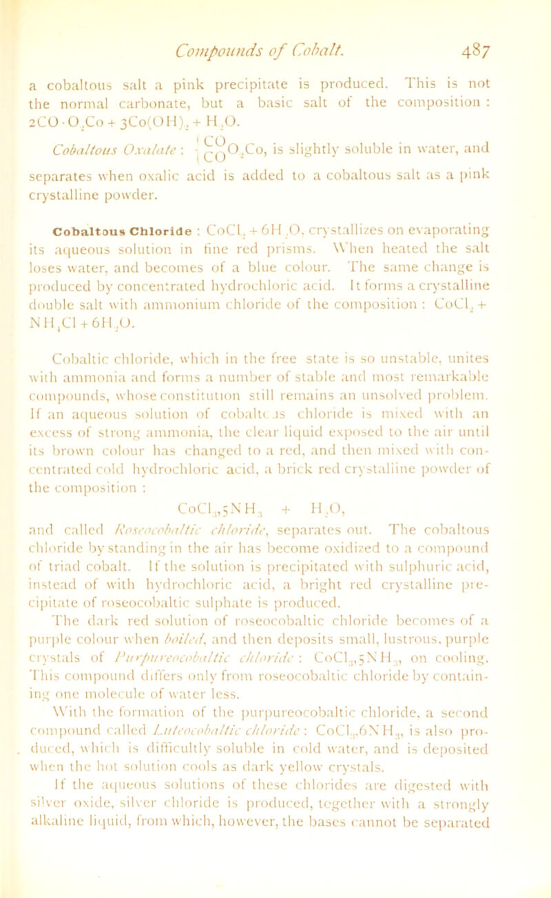 a cobaltous salt a pink precipitate is produced. This is not the normal carbonate, but a basic salt of the composition : 2CO O.Co + 3Co(OH), + H ,0. Cobaltous Oxalate : ^0,Co, is slightly soluble in water, and separates when oxalic acid is added to a cobaltous salt as a pink crystalline powder. Cobaltous Chloride : CoCl., + 6H .O. crystallizes on evaporating its aqueous solution in tine red prisms. When heated the salt loses water, and becomes of a blue colour. The same change is produced by concentrated hydrochloric acid. It forins a crystalline double salt with ammonium Chloride of the composition : CoCl, + NH4C1 + 6H,U. Cobaltic chloride, which in the free state is so unstable, unites with ammonia and forms a number of stable and most remarkable Compounds, whose Constitution still remains an unsolved problem. lf an aqueous solution of cobaltcas chloride is mixed with an excess of strong ammonia, the clear liquid exposed to the air until its brown colour has changed to a red, and then mixed with con- centrated cold hydrochloric acid, a blick red crystalline powder of the composition : CoC1:1,5NH:i + H ,ü, and called Roseocobaltic chloride, separates out. The cobaltous chloride by Standing in the air has become oxidized to a compound of triad cobalt. If the solution is precipitated with sulphuric acid, instead of with hydrochloric acid, a bright red crystalline pre- cipitate of roseocobaltic sulphate is produced. The dark red solution of roseocobaltic chloride becomes of a purple colour when boiled, and then deposits small, lustrous, purple crystals of Purpureocobaltic chloride : CoCl ,,5X11,, on cooling. This compound differs onlv front roseocobaltic chloride by contain- ing one molecule of water less. With the formation of the purpureocobaltic chloride, a second compound called Luteocoballic chloride : CoCl ..6 X I I,, is also pro- duced, which is difficultly soluble in cold water, and is deposited when the hot solution cools as dark yellow crystals. lf the aqueous Solutions of these Chlorides are digested with silver oxide, silvcr chloride is produced, tcgcther with a strongly alkaline liquid, from which, however, the bases cannot be separated