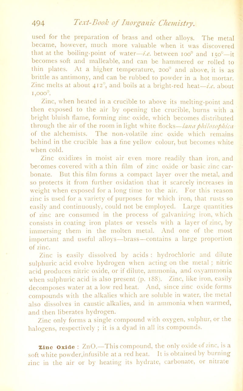 used for the preparation of brass and other alloys. The metal became, however, much more valuable when it was discovered that at the boiling-point of water—t'.e. between ioo° and 150°—it becomes soft and malleable, and can be hammered or rolled to thin plates. At a higher temperature, 200° and above, it is as brittle as antimony, and can bc rubbed to powder in a hot mortar. Zinc melts at about 412°, and boils at a bright-red heat—i.c. about 1 ,ooo°. Zinc, when heated in a crucible to above its melting-point and then exposed to the air by opening the crucible, burns with a bright bluish flame, forming zinc oxide, which becomes distributed through the air of the room in light white flocks—huiaphilosophica of the alchemists. The non-volatile zinc oxide which remains behind in the crucible has a fine yellow colour, but becomes white when cold. Zinc oxidizes in moist air even more readily than iron, and becomes covered with a thin film of zinc oxide or basic zinc car- bonate. But this film forms a compact layer over the metal, and so protects it from further oxidation that it scarcely increases in weight when exposed for a long time to the air. For this reason zinc is used for a variety of purposes for which iron, that rusts so easily and continuously, could not be employed. Large quantities of zinc are consumed in the process of galvanizing iron, which consists in coating iron plates or vessels with a layer of zinc, by immersing them in the molten metal. And one of the most important and useful alloys-—brass—contains a large proportion of zinc. Zinc is easily dissolved by acids : hydrochloric and dilute sulphuric acid evolve hydrogen when acting on the metal; nitric acid produces nitric oxide, or if dilute, ammonia, and oxyammonia when sulphuric acid is also present (p. 1 SS). Zinc, like iron, easily decomposes water at a low red heat. And, since zinc oxide forms compounds with the alkalies which are soluble in water, the metal also dissolves in caustic alkalies, and in ammonia when warmed, and then liberates hydrogen. Zinc only forms a single compound with oxygen, sulphur, or the halogens, respectively ; it is a dyad in all its compounds. zinc Oxide : ZnO.—This compound, the only oxide of zinc, is a soft white powder,infusible at a red heat. It is obtained by burning zinc in the air or by heating its hydrate, carbonate, or nitrate