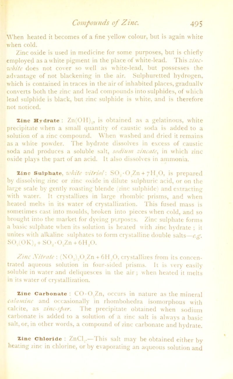 When heated it becomes of a fine yellow colour, but is again white when cold. Zinc oxide is used in medicine for some purposes, but is chiefly employed as a white pigment in the place of white-lead. This zinc- luhite does not cover so well as white-lead, but possesses the ad van tage of not blackening in the air. Sulphuretted hydrogen, which is contained in traces in the air of inhabited places, graduallv converts both the zinc and lead compounds into sulphides, of which lead sulphide is black, but zinc sulphide is white, and is therefore not noticed. zinc Hydrate : Zn(OH),, is obtained as a gelatinous, white precipitate when a small quantity of caustic soda is addecl to a solution of a zinc compound. When washed and dried it remains as a white powder. The hydrate dissolves in excess of caustic soda and produces a soluble sah, sodimn zincate, in which zinc oxide plays the part of an acid. It also dissolv es in ammonia. Zinc Suiphate. white vitriol: SO, • O ,Zn + 7H ,0, is prepared by dissolving zinc or zinc oxide in dilute sulphuric acid, or on the large scale by gently roasting blende (zinc sulphide) and extracting with water. It crystallizes in large rhombic prisms, and when heated melts in its water of crystallization. This fused mass is sometimes cast into moulds, broken into pieces when cold, and so brought into the market for dyeing purposss. Zinc suiphate forms a basic suiphate when its solution is heated with zinc hydrate ; it unites with alkaline sulphates to form crystalline double salts—c.g. SC) iOK), + SO,■ O,Zn + 6H ,0. Zinc Nitrate : (N0„),0,Zn + 6H ,0, crystallizes from its concen- trated aqueous solution in four-sided prisms. It is very easily soluble in water and deliquesces in the air ; when heated it melts in its water of crystallization. Zinc Carbonate : COOZn, occurs in nature as the mineral calamine and occasionally in rhotnbohedra isomorphous with calcite, as zinc-spar. The precipitate obtained when sodium carbonate is added to a solution of a zinc sah is always a basic sah, or, in other words, a compound of zinc carbonate and hydrate. Zinc Chloride : ZnCl...—This sah may be obtained either bv heating zinc in chlorine, or by evaporating an aqueous solution and