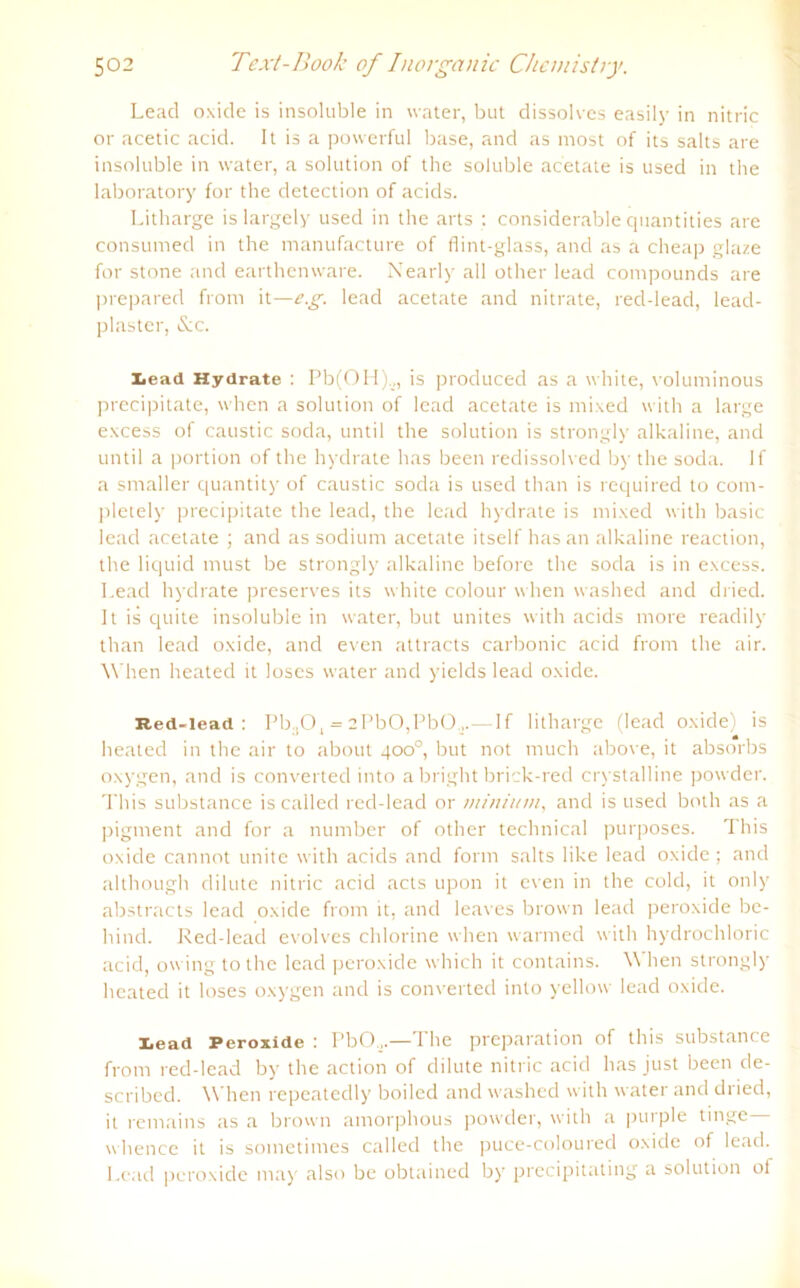 Lead oxide is insoluble in water, but dissolves easily in nitric or acetic acid. It is a powerful base, and as most of its salts are insoluble in water, a solution of the soluble acetate is used in the laboratory for the detection of acids. Litharge is largely used in the arts : considerable quantities are consumed in the manufacture of flint-glass, and as a cheap glaze for stone and earthenware. Nearly all other lead compounds are prepared from it—e.g. lead acetate and nitrate, recl-lead, lead- plaster, &c. x<ead Hydrate : Pb(OH).,, is produced as a white, voluminous precipitate, when a solution of lead acetate is mixed with a large excess of caustic soda, until the solution is strongly alkaline, and until a portion of the hydrate has been redissolved by the soda. lf a smaller quantity of caustic soda is used than is required to com- pletely precipitate the lead, the lead hydrate is mixed with basic lead acetate ; and as sodium acetate itself has an alkaline reaction, the liquid must be strongly alkaline before the soda is in excess. Lead hydrate preserves its white colour when washed and dried. It is quite insoluble in water, but unites with acids more readily than lead oxide, and even attracts carbonic acid from the air. W hen heated it loses water and yields lead oxide. Red-lead : Pb.,0, = 2PbO,PbO ,.—If litharge (lead oxide) is heated in the air to about 400°, but not much above, it absorbs oxygen, and is converted into a bright brick-red crystalline powder. This substance is callecl red-lead or minium, and is used both as a pigment and for a number of other technical purposes. This oxide cannot unite with acids and form salts like lead oxide; and although dilute nitric acid acts upon it even in the cold, it only abstracts lead oxide from it, and leaves brown lead peroxide bc- hind. Red-lead evolves chlorine when warmed with hydrochloric acid, owingtothe lead peroxide which it contains. When strongly heated it loses oxygen and is converted into yellow lead oxide. lead Peroxide : PbO...—The preparation of this substance from red-lead by the action of dilute nitric acid has just been de- scribed. When repeatedly boiled and washed with water and dried, it remains as a brown amorphous powder, with a purple tinge whence it is sometimes called the puce-coloured oxide of lead. Lead peroxide may also be obtained by precipitating a solution of