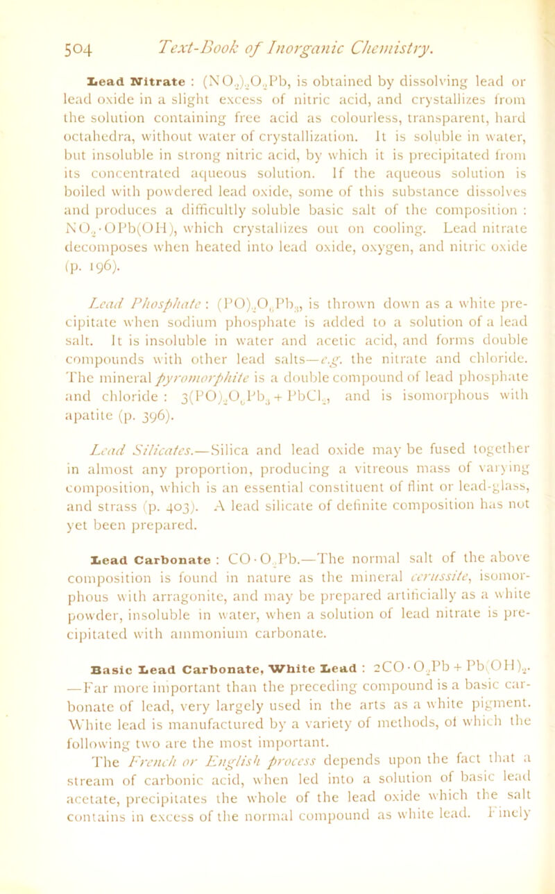 Lead Nitrate : (NO.^CXPb, is obtained by dissoh'ing lead or lead oxide in a slight excess of nitric acid, and crystallizes from the solution containing free acid as colourless, transparent, hard octahedra, without water of crystallization. It is soluble in water, but insoluble in strong nitric acid, by which it is precipitated from its concentrated aqueous solution. If the aqueous solution is boiled with powdered lead oxide, some of this substance dissolves and produces a difficultly soluble basic salt of the composition : NO,•OPb(OH), which crystallizes out on cooling. Lead nitrate decomposes when heated into lead oxide, oxygen, and nitric oxide (p. 196)- Lcad Phosphate : (P0)._,0,Pb:i, is thrown down as a white pre- cipitate when sodium phosphate is added to a solution of a lead salt. It is insoluble in water and acetic acid, and forms double Compounds with other lead salts—e.g. the nitrate and Chloride. The mineral pyromorphite is a double compound of lead phosphate and Chloride: 3(PO).^O0Pba + PbCL, and is isomorphous with apatite (p. 396). Lead Silicates.—Silica and lead oxide may be fused together in almost any proportion, producing a vitreous ntass of varying composition, which is an essential constituent of fl int or lead-glass, and strass (p. 403). A lead silicate of definite composition has not yet been prepared. Lead Carbonate : CO • O,Pb.—The normal salt of the above composition is found in nature as the mineral cerussi/e, isomor- phous with arragonite, and may be prepared artificially as a white powder, insoluble in water, when a solution of lead nitrate is pre- cipitated with ainmonium carbonate. Basic Lead Carbonate. White Lead : 2CO ■ 0,Pb + Pbi OH)s. —Far more iniportant than the preceding compound is a basic car- bonate of lead, very largely used in the arts as a white pigment. White lead is manufactured by a variety of methods, of which the following two are the most important. The Freneh or English process depends upon the fact that a stream of carbonic acid, when led into a solution of basic lead acetate, precipitates the whole of the lead oxide which the salt contains in excess of the normal compound as white lead. h inely