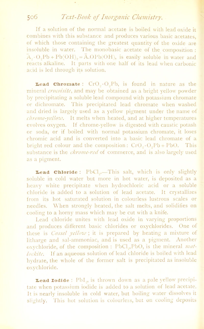 If a solution of ihe normal acetate is boilecl with leacl oxide it combines with this substance and produces various basic acetates, of which those containing the greatest quantity of the oxide are insoluble in water. The monobasic acetate of the composition : A • O,Pb + Pb'OH)., = Ä.OPb(OH), is easily soluble in water and reacts alkaline. lt parts with one half of its lead when carbonic acid is led through its solution. Lead Chromate: CrOgO.Pb, is found in nature as the mineral crocoisite, and may be obtained as a bright yellow powder by precipitating a soluble lead compound with potassium chromate or dichromate. This precipitated lead chromate when washed and dried is largely used as a yellow pigment under the name of chrome-yellow. lt melts when heated, and at higher temperatures evolves oxygen. If chrome-yellow is digested with caustic potash or soda, or if boiled with normal potassium chromate, it loses chromic acid and is converted into a basic lead chromate of a bright red colour and the composition: CrO.,-0.,Pb + PbO. This substance is the chrome-red of commerce, and is also largely used as a pigment. Lead Chloride : PbCl.,.—This salt, which is only slightly soluble in cold water but more in hot water, is deposited as a heavy white precipitate when hydrochloric acid or a soluble Chloride is added to a solution of lead acetate. lt crystallizes from its hot saturated solution in colourless lustrous scales or needles. When strongly heated, the salt melts, and solidifies on cooling to a horny mass which may be cut with a knife. Lead chloride unites with lead oxide in varying proportions and produces different basic Chlorides or oxychlorides. One of these is Cassel yellow; it is prepared by heating a mixture of litharge and sal-ammoniac, and is used as a pigment. Another oxychloride, of the composition : PbCl„PbO, is the mineral mat- lockite. If an aqueous solution of lead chloride is boiled with lead liydrate, the whole of the former salt is precipitated as insoluble oxychloride. Lead iodide : Pbl „ is thrown down as a pale yellow precipi- tate when potassium iodide is added to a solution of lead acetate. lt is nearly insoluble in cold water, but boiling water dissolves it slightly. This hot solution is colourless, but on cooling deposits