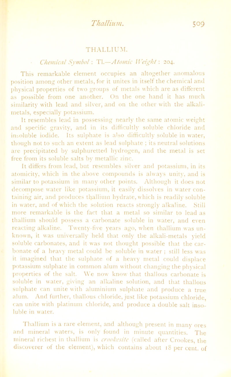 THALLIUM. Chemical Symbol: TI.—Atomic 11 eight: 204. This remarkable element occupies an altogether anomalous Position among other metals, for it unites in itself the Chemical and physical properties of two groups of metals which are as different as possible from one another. On tlie one band it bas much similarity with lead and silver, and on the other with the alkali- metals, especially potassium. It resembles lead in possessing nearlv the same atomic weight and specific gravity, and in its difficultly soluble Chloride and insoluble iodide. Its sulphate is also difficultly soluble in water, though not to such an extent as lead sulphate ; its neutral Solutions are precipitated by sulphuretted hydrogen, and the metal is set free from its soluble salts by metallic zinc. It differs from lead, but resembles silver and potassium, in its atomicity, which in the above Compounds is always unity, and is similar to potassium in tnany other points. Although it does not decompose water like potassium, it easily dissolves in water con- taining air, and produces tljallium hydrate, which is readily soluble in water, and of which the solution reacts strongly alkaline. Still more remarkable is the fact that a metal so similar to lead as thallium should possess a carbonate soluble in water, and even reacting alkaline. Twenty-five years ago, when thallium was un- known, it was universally held that only the alkali-metals yield soluble carbonates, and it was not thought possible that the car- bonate of a heavy metal could bc soluble in water ; still less was it imagined that the sulphate of a heavy metal could displace potassium sulphate in common alum without changing the physical properties of the salt. \Ye now know that thallous carbonate is soluble in water, giving an alkaline solution, and that thallous sulphate can unite with aluminium sulphate and produce a true alum. And further, thallous chloride, just like potassium Chloride, can unite with platinum chloride, and produce a double salt inso- luble in water. Thallium is a rare element, and although present in many ores and mineral waters, is only found in minute quantities. The mineral riebest in thallium is crookcsitc (called after Crookes the discoverer of the element), which contains about iS per cent. of