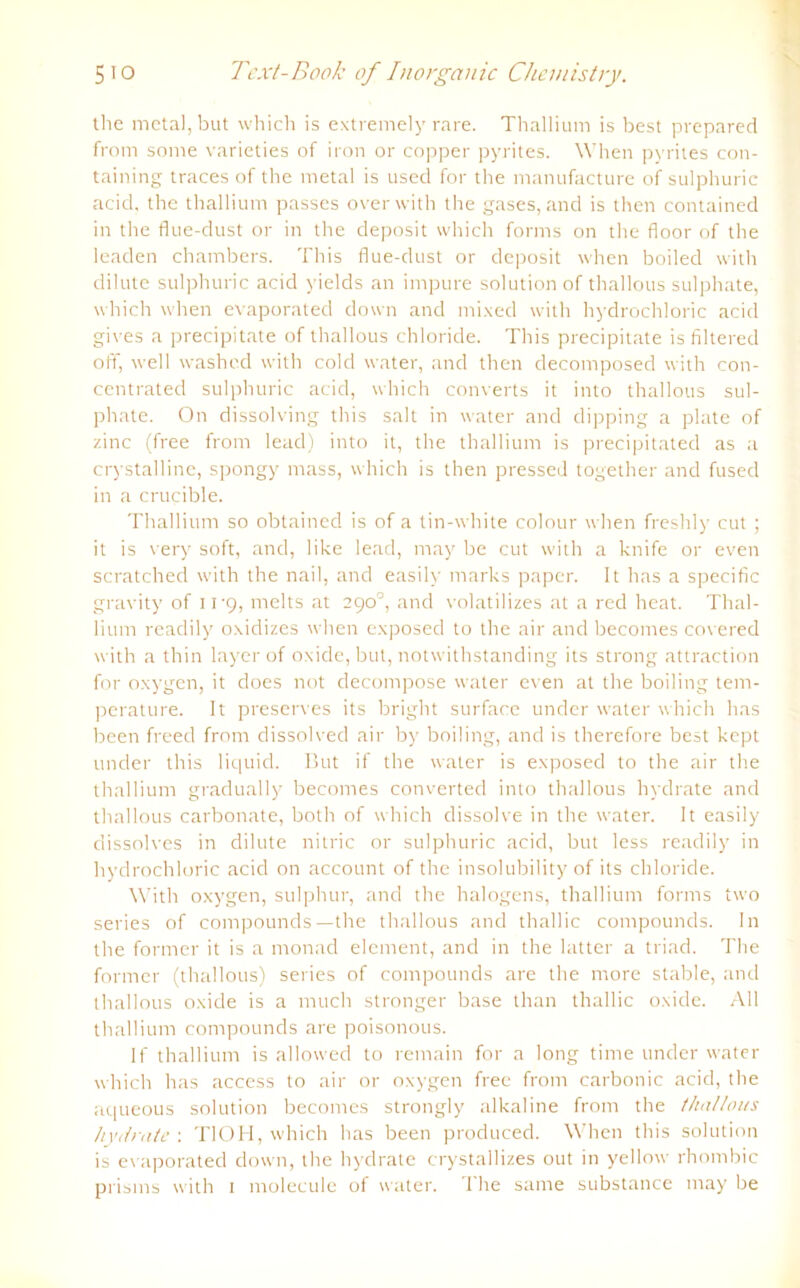 the metaljbut which is extremely rare. Thallium is best prepared from some varieties of iron or copper pyrites. When pyrites con- taining traces of the metal is usecl for the manufacture of sulphuric acid, the thallium passes overwith the gases, and is then contained in the flue-dust or in the deposit which forms on the floor of the leaden chambers. This flue-dust or deposit when boiled with dilute sulphuric acid yields an impure solution of thallous sulphate, which when evaporated down and mixed with hydrochloric acid gives a precipitate of thallous chloride. This precipitate is filtered off, well washed with cold water, and then decomposed with con- centrated sulphuric acid, which converts it into thallous sul- phate. On dissolving this salt in water and dipping a plate of zinc (free from lead) into it, the thallium is precipitated as a crystalline, spongy mass, which is then pressed together and fused in a crucible. Thallium so obtained is of a tin-white colour when freshly cut ; it is very soft, and, like lead, may be cut with a knife or even scratched with the nail, and easily marks paper. It has a specific gravity of 11 9, melts at 290°, and volatilizes at a red heat. Thal- lium readily oxidizes when exposed to the air and becomes covered with a thin layer of oxide, bul, notwithstanding its strong attraction for oxygen, it does not decompose water even at the boiling tem- perature. It preserves its bright surface under water which has been freed from dissolved air by boiling, and is therefore best kept under this liquid. But if the water is exposed to the air the thallium gradually becomes converted into thallous hydrate and thallous carbonate, both of which dissolve in the water. It easily dissolves in dilute nitric or sulphuric acid, but less readily in hydrochloric acid on account of the insolubility of its chloride. With oxygen, sulphur, and the halogens, thallium forms two series of Compounds—the thallous and thallic compounds. In the former it is a monad element, and in the latter a triad. The former (thallous) series of compounds are the more stable, and thallous oxide is a much stronger base than thallic oxide. All thallium compounds are poisonous. If thallium is allowed to remain for a long time under water which has access to air or oxygen free from carbonic acid, the aqueous solution becomes strongly alkaline from the thallous hydrate : TlOH, which has been produced. When this solution is evaporated down, the hydrate crystallizes out in yellow rhombic prisms with 1 molecule of water. The sanre substance may be