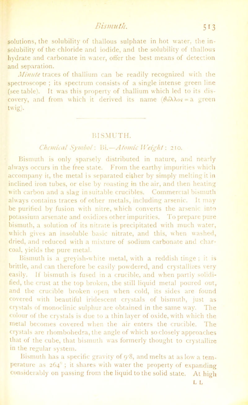 Bismiith. Solutions, the solubility of thallous sulphate in hot water, the in- solubility of the chloride and iodide, and the solubility of thallous hvdrate and carbonate in water, öfter the best means of detection and Separation. Minute traces of thallium can be readily recognizcd with the spectroscope ; its spectrum consists of a single intense green line (see table). It was this property of thallium which led to its dis- covery, and from which it derived its name (öu'XXof = a green twig). BISMÜTH. Chemical Symbol: Bi.—Atomic IVeight: 210. Bismuth is only sparsely distributed in nature, and nearly ahvays occurs in the free state. From the earthy impurities which accompany it, the metal is separated either by simply meltingitin inclined iron tubes, or eise by roasting in the air, and tlien heating with carbon and a slag insuitable crucibles. Commercial bismuth ahvays contains traces of other metals, including arsenic. It may be purified by fusion with nitre, which converts the arsenic into potassium arsenate and oxidizes other impurities. To prepare pure bismuth, a solution of its nitrate is precipitated with much water, which gives an insoluble basic nitrate, and this, when washed, dried, and reduced with a mixture of sodium carbonate and char- coal, yields the pure metal. Bismuth is a greyish-white metal, with a reddish tinge ; it is brittle, and can therefore be easily powdered, and crystallizes very easily. lf bismuth is fused in a crucible, and when partly solidi- fied, the crust at the top broken, the still liquid metal poured out, and the crucible broken open when cold, its sides are found covcred with beautiful iridescent crystals of bismuth, just as crystais of monoclinic sulphur are obtained in the same way. The colour of the crystals is due to a thin Iayer of oxide, with which the metal becomes covered when the air enters the crucible. The crystals are rhombohedra, the angle of which so closely approaches that of the cube, that bismuth was formerly thought to crystallize in the regulär System. Bismuth has a specific gravity of 9-8, and melts at as low a tem- peraturc as 264°; it shares with water the property of expanding considerably on passing from the liquid to the solid state. At high