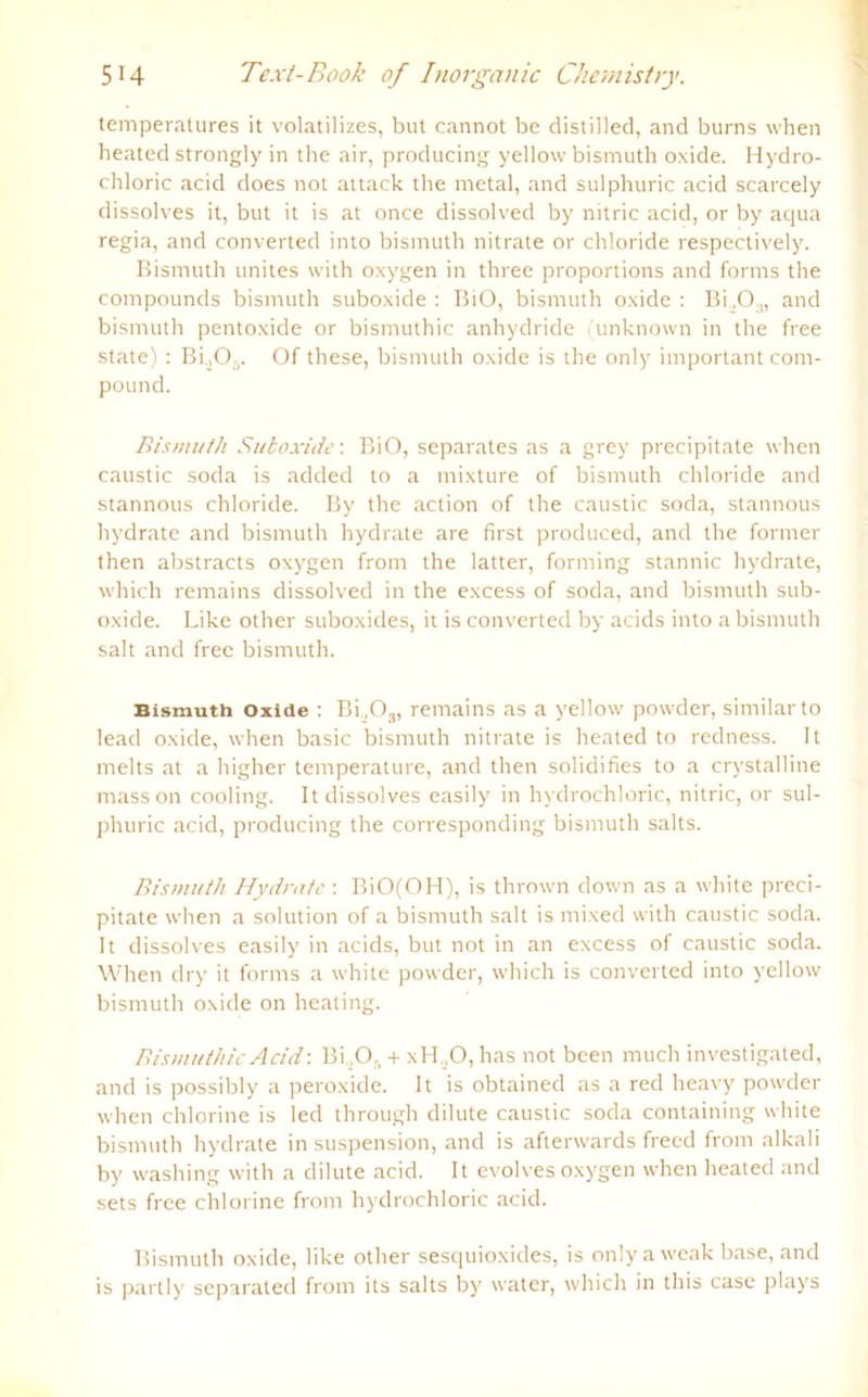 temperalures it volatilizes, but cannot be distiiled, and burns when heated strongly in the air, producing yellow bismuth oxide. Hydro- chloric acid does not attack the metal, and sulphuric acid scarcely dissolves it, but it is at once dissolved by nitric acid, or by aqua regia, and converted into bismuth nitrate or chloride respectively. Bismuth unites with oxygen in three proportions and forms the Compounds bismuth suboxide : BiO, bismuth oxide : Bi„03, and bismuth pentoxide or bismuthic anhydride (unknown in the free state) : Bi.,0.. Of these, bismuth oxide is the only important com- pound. Bismuth Suboxide'. BiO, separates as a grey precipitate when caustic soda is added to a mixture of bismuth chloride and stannous chloride. By the action of the caustic soda, stannous hydrate and bismuth hydrate are first produced, and the former then abstracts oxygen frorn the latter, forming stannic hydrate, which remains dissolved in the excess of soda, and bismuth sub- oxide. Like other suboxides, it is converted by acids into a bismuth salt and free bismuth. Bismuth Oxide : Bi.,0,, remains as a yellow powder, similarto lead oxide, when basic bismuth nitrate is heated to rcdness. It melts at a higher temperature, and then solidifies to a crystalline masson cooling. It dissolves easily in hydrochloric, nitric, or sul- phuric acid, producing the corresponding bismuth salts. Bismuth Hydrate : BiO(OH), is thrown down as a white preci- pitate when a solution of a bismuth salt is mixed with caustic soda. It dissolves easily in acids, but not in an excess of caustic soda. When dry it forms a white powder, which is converted into yellow bismuth oxide on heating. Bismuthic Acid\ Bi ,0,, + xH .O, has not been much investigated, and is possibly a peroxide. It is obtained as a red heavy powder when chlorine is led through dilute caustic soda containing white bismuth hydrate in Suspension, and is afterwards frecd from alkali by washing with a dilute acid. It evolves oxygen when heated and sets free chlorine from hydrochloric acid. Bismuth oxide, like other sesquioxides, is only a weak base, and is partly separate«:! from its salts by water, which in this case plays