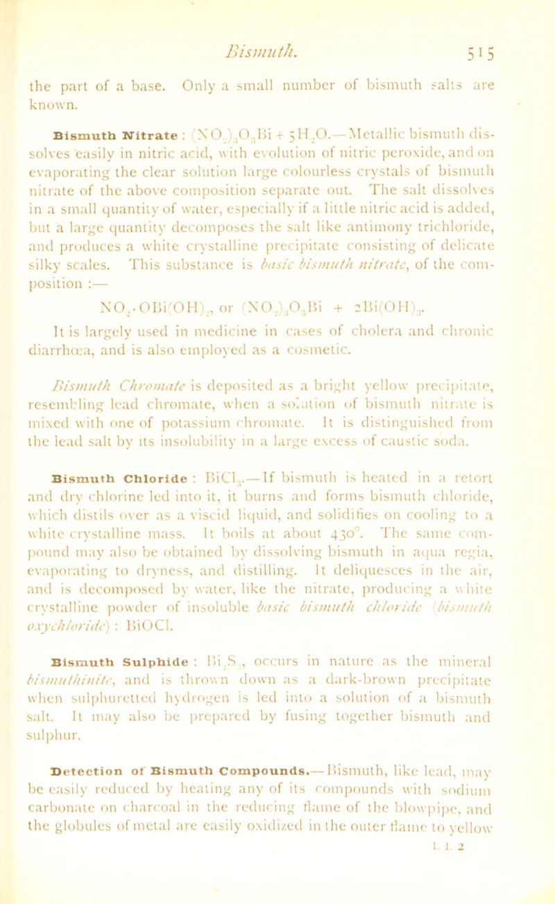 the part of a base. Only a small number of bismuth salts are known. Bismuth Nitrate : XO ,):1O..Bi + 5H .0.— Mctallic bismuth dis- solves 'easily in nitric acid, with evolution of nitric peroxide, and on evaporating the clear solution large colourless crystals of bismuth nitrate of the above composition separate out. The salt dissolves in a small quantity of water, especially if a little nitric acid is added, but a large quantity decomposes the salt like antimony trichloride, and produces a white crystalline precipitate consisting of delicate silky scales. This substance is basic bismuth nitrate, of the com- position :— NO,.OBi(OH)„ or (N0.,).,03Bi + 2Bi(OH)3. 1t is largely used in medicine in cases of cholera and chronic diarrhcea, and is also employed as a cosmetic. Bismuth Chromate is deposited as a bright yellow precipitate, resembling lead chromate, when a solution of bismuth nitrate is mixed with one of potassium chromate. It is distinguished front the lead salt bv us insolubility in a large excess of caustic soda. Bismuth Chloride : BiCL,.— If bismuth is heated in a retort and dry chlorine led into it, it burns and forms bismuth Chloride, which distils over as a viscicl liquid, and solidifies on cooling to a white crystalline mass. It boils at about 430°. The same com- pound ntay also be obtained by dissolving bismuth in aqua regia, evaporating to dryness, and distilling. It deliquesces in the air, and is decomposed by water, like the nitrate, producing a white crystalline powder of insoluble basic bismuth Chloride bismuth oxych/oride): BiOCl. Bismuth suiphide : Bi.S occurs in nature as the mineral bismulhinite, and is thrown down as a dark-brown precipitate when sulphuretted hydrogen is led into a solution of a bismuth salt. It may also be prepared by fusing together bismuth and sulphur. Detection ot Bismuth Compounds.— Bismuth, like lead, may be easily reduced by heating any of its Compounds with sodium carbonate on charcoal in the reducing flame of the blowpipe, and the globules of metal are easily oxidized in the outer flame to yellow l 1 2