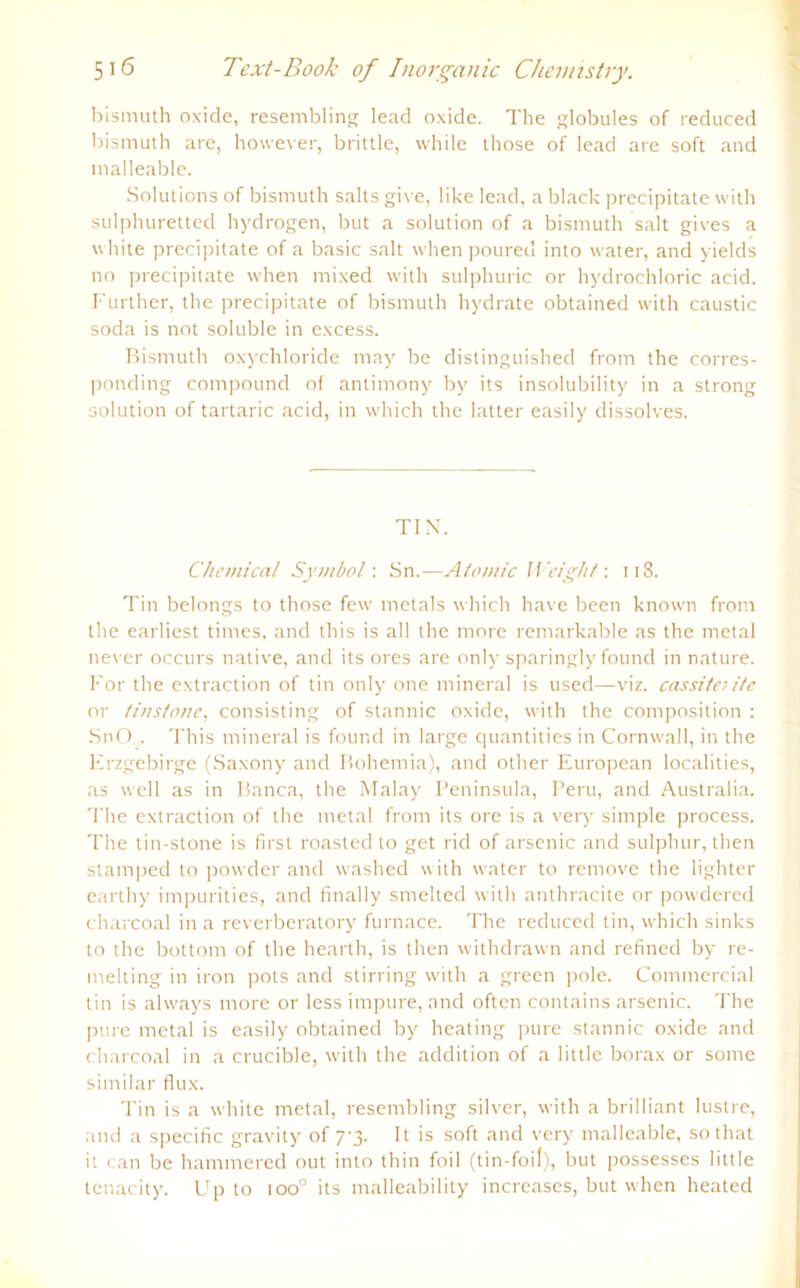 bismuth oxide, resembling lead oxide. The globules of reduced bismuth are, however, brittle, while those of lead are soft and malleable. Solutions of bismuth salts give, like lead, a black precipitate with sulphuretted hydrogen, but a solution of a bismuth salt gives a white precipitate of a basic salt whenpoured into water, and yields no precipitate when mixed with sulphuric or hydrochloric acid. Further, the precipitate of bismuth hydrate obtained with caustic soda is not soluble in excess. Bismuth oxychloride may be distinguished from the corres- ponding compound of antimony by its insolubility in a strong solution of tartaric acid, in which the latter easily dissolves. TIN. Chemical Symbol'. Sn.—Atomic Weight: 118. Tin belongs to those few metals which have been known from the earliest times, and this is all the more remarkable as the metal never occurs native, and its ores are only sparingly found in nature. For the extraction of tin only one mineral is used—viz. cassiteiite or tiustotie, consisting of stannic oxide, with the composition : SnO... This mineral is found in large quantities in Cornwall, in the Erzgebirge (Saxony and Hohemia), and other European localities, as well as in Banca, the Malay Peninsula, Peru, and Australia. The extraction of the metal from its ore is a very simple process. The tin-stone is first roasted to get rid of arsenic and sulphur, then stamped to powder and washed with water to rernove the lighter earthy impurities, and finally smelted with anthracite or powdered charcoal in a reverberatory furnace. The reduced tin, which sinks to the bottom of the hearth, is then withdrawn and refined by re- melting in iron pots and stirring with a green pole. Commercial tin is always more or less impure, and often contains arsenic. The pure metal is easily obtained by heating pure stannic oxide and charcoal in a crucible, with the addition of a little borax or sonre similar flux. Tin is a white metal, resembling silver, with a brilliant lustre, and a specific gravity of 7-3. It is soft and very malleable, sothat it can be hammered out into thin foil (tin-foif), but possesses little tenacity. Up to ioo° its malleability increases, but when heated