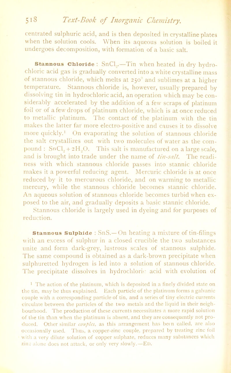 centrated sulphuric acid, and is then deposited in crystalline plates when the solution cools. When its aqueous solution is boiled it undergoes decomposition, with formation of a basic salt. Stannous Chloride : SnCl,.—Tin when heated in dry hydro- chloric acid gas is gradually converted into a white crystalline mass of stannous Chloride, which mclts at 2501 and sublimes at a higher temperature. Stannous Chloride is, however, usually prepared by dissolving tin in hydrochloric acid, an Operation which may be con- siderably accelerated by the addition of a few scraps of platinum foil or of afewdrops of platinum chloride, which is at once reduced to metallic platinum. The contact Of the platinum with the tin makes the latter far more electro-positive and causes it to dissolve more quickly.' On evaporating the solution of stannous chloride the salt crystallizes out with two molecules of water as the com- pound : SnCh + 2H.,0. This salt is manufactured on a large scale, and is brought into trade under the name of tin-satt. The readi- ness with which stannous chloride passes into stannic chloride makes it a powerful reducing agent. Mercuric chloride is at once reduced by it to mercurous chloride, and on warming to metallic mercury, while the stannous chloride becomes stannic chloride. An aqueous solution of stannous chloride becomes turbid when ex- posed to the air, and gradually deposits a basic stannic chloride. Stannous chloride is largely used in dyeing and for purposes of reduction. stannous Suiphide : SnS.— On heating a mixture of tin-filings with an excess of sulphur in a closed crucible the two substances unite and form dark-grey, lustrous scales of stannous sulphide. The same compound is obtained as a dark-brown precipitate when sulphuretted hydrogen is led into a solution of stannous chloride. The precipitate dissolves in hydrochloric acid with evolution of 1 The action of the platinum, which is deposited in a finely divided state on the tin, may be thus explained. Each particle of the platinum forms a galvanic couple with a corresponding particle of tin, and a series of tiny electric currents circulate between the particles of the two metals and the liquid in their neigh- bourhood. The production of these currents necessilates a more rapid solution of the tin than when the platinum is absent, and they are consequently not pro- duced. Other similar conplcs, as this arrangement has bern called, are also occasionally used. Thus, a copper-zinc couple, prepared by treating zinc toil with a very dilute solution of copper sulphate, reduces many substances which zinc alone does not attack, or only very slowly.—Ed.