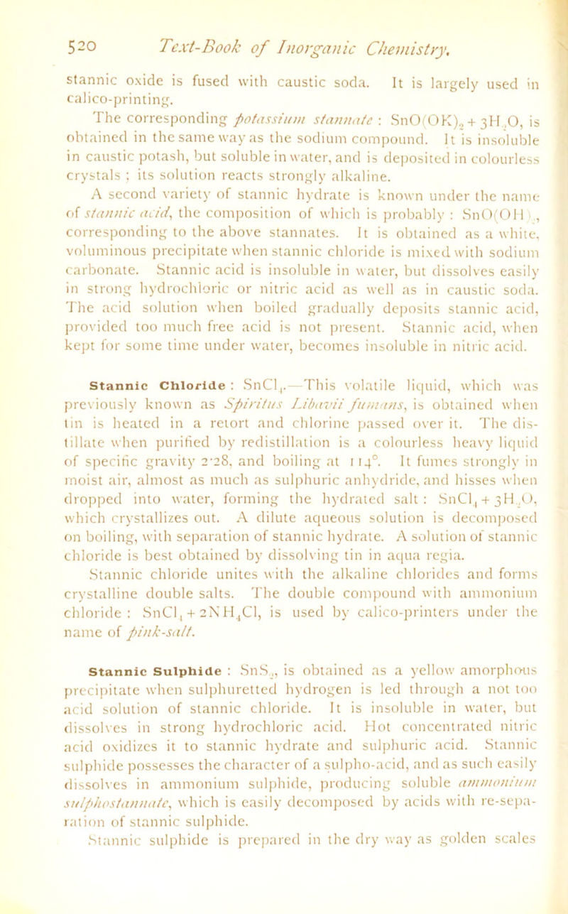 stannic oxide is fused with caustic soda. It is largely used in calico-printing. The corresponding potassium stammte-. SnO(OK),, + 3H .0, is obtained in thesamewayas the sodium compound. It is insoluble in caustic potash, but soluble in water, and is deposited in colourless crystals ; its solution reacts strongly alkaline. A second variety of stannic hydrate is known linder the name of stannic acid, the composition of which is probably : SnO(OH),, corresponding to the above Stannates. It is obtained as a white, voluminous precipitate when stannic cldoride is mixed with sodium carbonate. Stannic acid is insoluble in water, but dissolves easily in strong hydrochloric or nitric acid as well as in caustic soda. The acid solution when boiled gradually deposits stannic acid, provided too much free acid is not present. Stannic acid, when kept for some time under water, becomes insoluble in nitric acid. Stannic Chloride : SnCl4.—This volatile liquid, which was previously known as Spiritus Libavii fumans, is obtained when tin is heated in a retort and chlorine passed over it. The dis- tillate when purified by redistillation is a colourless heavy liquid of specific gravity 2-28, and boiling at 114° It fumes strongly in moist air, almost as much as sulphuric anhydride, and hisses when dropped into water, forming the hydrated salt : SnCl4 + 3H.,0, which crystallizes out. A dilute aqueous solution is decomposed on boiling, with Separation of stannic hydrate. A solution of stannic chloride is best obtained by dissolving tin in aqua regia. Stannic chloride unites with the alkaline Chlorides and forms crystalline double salts. The double compound with ammonium chloride: SnCf, + 2NH4C1, is used by calico-printers under the name of pink-salt. stannic Suiphide : SnS ,, is obtained as a yellow amorphous precipitate when sulphuretted hydrogen is led through a not too acid solution of stannic chloride. It is insoluble in water, but dissolves in strong hydrochloric acid. Hot concentrated nitric acid oxidizes it to stannic hydrate and sulphuric acid. Stannic suiphide possesses the character of a sulpho-acid, and as such easily dissolves in ammonium suiphide, producing soluble ammonium suIphostannate, which is easily decomposed by acids with re-sepa- ration of stannic suiphide. Stannic suiphide is prepared in the dry way as golden scales