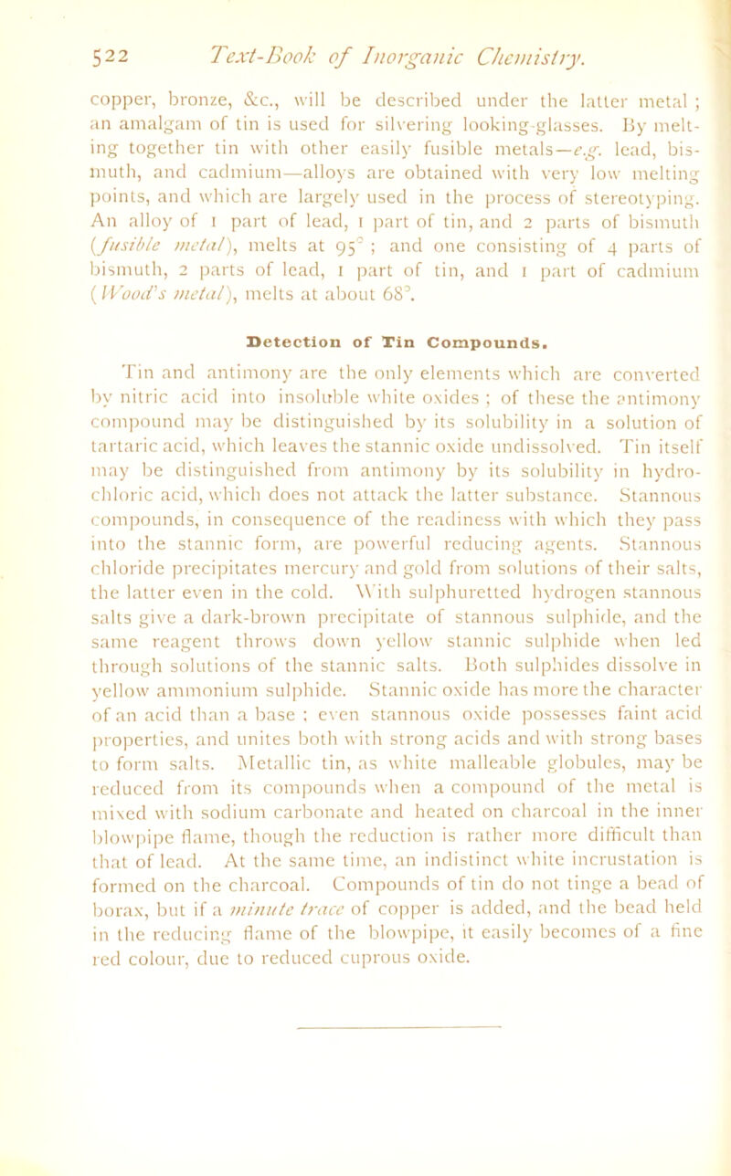 copper, bronze, &c., will be described under the latler metal ; an amalgam of tin is used for silvering looking-glasses. By melt- ing together tin with other easily fusible metals—e.g. lead, bis- muth, and cadmium—alloys are obtained with very low melting points, and which are largely used in the process of Stereotyping. An alloy of i part of lead, i part of tin, and 2 parts of bismuth (_fusible metal), melts at 950 ; and one consisting of 4 parts of bismuth, 2 parts of lead, 1 part of tin, and 1 part of cadmium (IVooä’s metal), melts at about 68°. Detection of Tin Compounds. Tin and antimony are the only elements which are converted by nitric acid into insoluble white oxides ; of these the antimony compound may be distinguished by its solubility in a solution of tartaric acid, which leaves the stannic oxide undissolved. Tin itself may be distinguished from antimony by its solubility in hydro- chloric acid, which does not attack the latter substance. Stannous compounds, in consequence of the readiness with which they pass into the stannic form, are powerful reducing agents. Stannous chloride precipitates mercury and gold from Solutions of their salts, the latter even in the cold. With sulphuretted hydrogen stannous salts give a dark-brown precipitate of stannous sulphide, and the same reagent throws down yellow stannic sulphide when led through Solutions of the stannic salts. Both sulphides dissolve in yellow ammonium sulphide. Stannic oxide has more the character of an acid than a base ; even stannous oxide possesses faint acid properties, and unites both with strong acids and with strong bases to form salts. Metallic tin, as white malleable globules, may be reduced from its compounds when a compound of the metal is mixed with sodium carbonate and heated on charcoal in the inner blowpipe flame, though the reduction is rather more difficult than that of lead. At the same time, an indistinct white incrustation is fornred on the charcoal. Compounds of tin do not tinge a bead of borax, but if a minute trace of copper is added, and the bead held in the reducing flame of the blowpipe, it easily becomes of a fine red colour, due to reduced cuprous oxide.