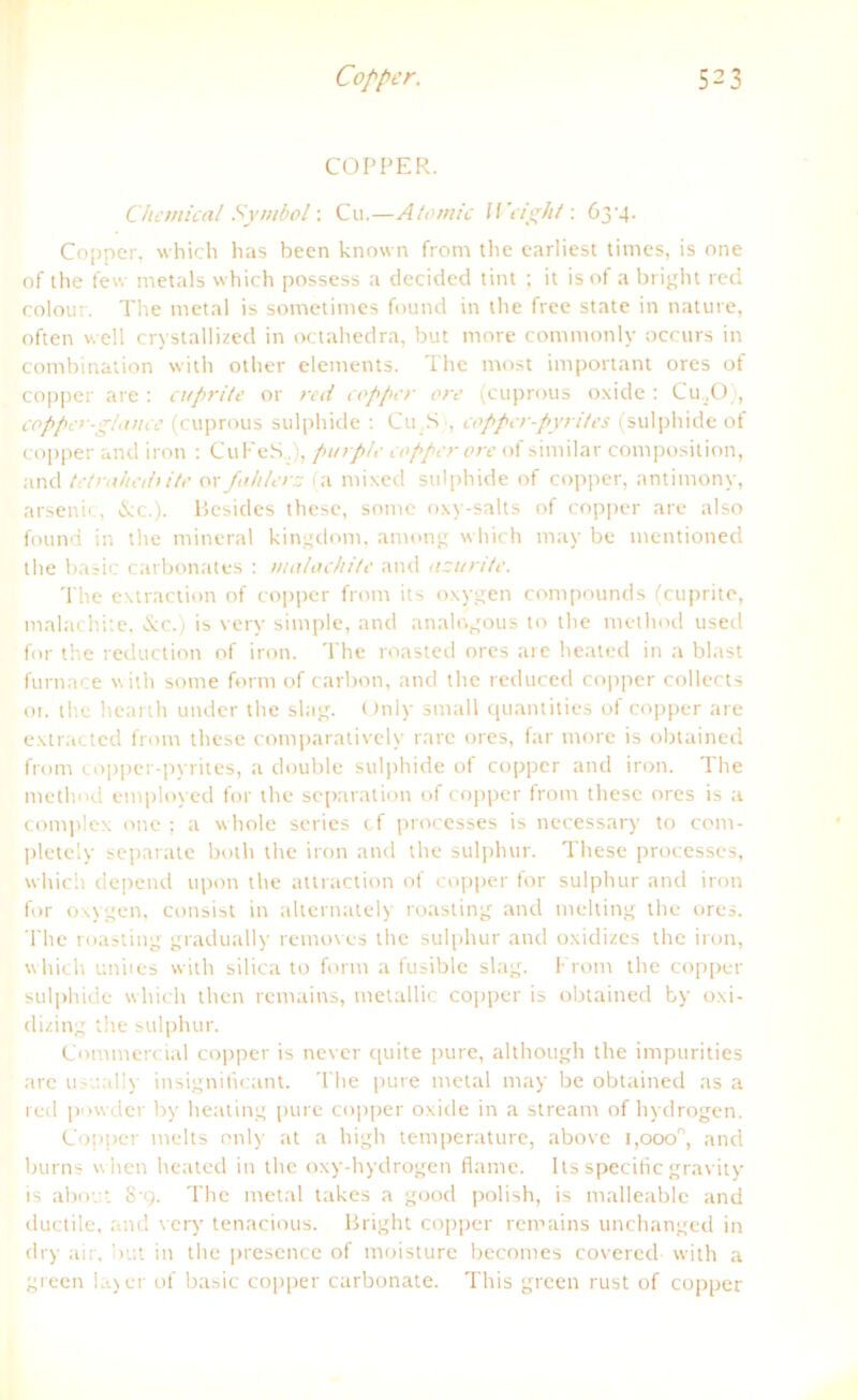 COP PER. Chemical Symbol: Cu.—Atomic Wright \ 63'4. Copper, which has been known from the carliest times, is one of the few metals which possess a decided tint ; it is of a bright red colour. The metal is sometimes found in the free state in nature, often well crystallized in octahedra, but more commonly occurs in combination with other elements. The most important ores of copper are : cuprite or red copper ore (cuprous oxide : Cu.,0), coppo -glance (cuprous sulphide : Cu S , coppcr-pyrites (sulphide ot copper and iron : CuFeS.,), purptc copper ore of similar composition, and tctrahcd)ite orfahlcrz (a mixed sulphide of copper, antimony, arsenic, &c.). Besides these, somc oxy-salts of copper are also found in the mineral kingdom, arnong which may be mentioned the basic carbonates : malachite and azurite. The extraction of copper from its oxygen Compounds (cuprite, malachite, &c.) is very simple, and analogous to the mcthod usecl for the teduction of iron. The roasted ores are heated in a blast furnnce with some form of carbon, and the teduced copper collects or. the hearth under the slag. Only small quantitics of copper are extracted from these comparatively rare ores, far more is obtained from coppcr-pyrites, a double sulphide of copper and iron. The method employed for the Separation of copper from these ores is a complex one ; a whole series cf processes is necessary to com- pletely separate both the iron and the sulphur. These processes, which depend upon the attraction of copper for sulphur and iron for oxygen, consist in alternately roasting and melting the ores. The roasting gradually removcs the sulphur and oxidizcs the iron, which uniies with silica to form a fusible slag. f ront the copper sulphide which then remains, metallic copper is obtained by oxi- dizing the sulphur. Commercial copper is never quite pure, although the impurities are usually insigniticant. The pure metal may be obtained as a red powder by heating pure copper oxide in a stream of hydrogen. Copper melts only at a high temperature, above i,ooon, and bums whcn heated in the oxy-hydrogen flante. Its specific gravity is abovt S-g. The metal takes a good polish, is ntalleable and ductile, and very tenacious. Bright copper remains unchanged in dry air, but in the presence of moisture becontes covered with a green kqer of basic copper carbonate. This green tust of copper