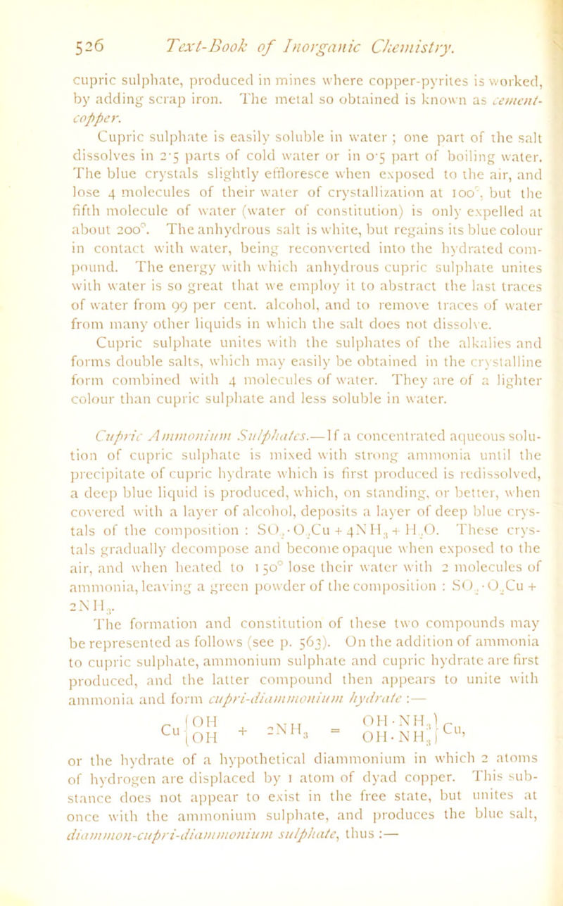 cupric sulphate, producecl in mines where copper-pyrites is worked, by adding scrap iron. The metal so obtained is known as cement- copper. Cupric sulphate is easily soluble in water; one part of the salt dissolves in 2-5 parts of cold water or in 0-5 part of boiling water. The blue crystals slightly effloresce when exposed to the air, and lose 4 molecules of their water of crystallization at ioo'x but the fifth molecule of water (water of Constitution) is only expelled at about 200°. The anhydrous salt is white, but regains its blue colour in contact with water, being reconverted into the hydrated com- pound. The energy with which anhydrous cupric sulphate unites with water is so great that we employ it to abstract the last traces of water front 99 per cent. alcohol, and to reinove traces of water front many other liquids in which the salt does not dissolve. Cupric sulphate unites with the sulphates of the alkalies and forms double salts, which may easily be obtained in the crystalline form combined with 4 molecules of water. They are of a lighter colour than cupric sulphate and less soluble in water. Cupric Ammonium Sulphates.—1 f a concentrated aqueous Solu- tion of cupric sulphate is mixed with strong ammonia until the precipitate of cupric hydrate which is first produced is redissolved, a deep blue liquid is produced, which, on Standing, or better, when covered with a layer of alcohol, deposits a layer of deep blue crys- tals of the composition : S0..-0.,Cu+ 4NH3 +H.,0. These crys- tals gradually decompose and becomeopaque when exposed to the air, and when heated to 150° lose their water with 2 molecules of ammonia, leaving a green powderof the composition : SO ,-OaCu + 2 N H 3. The formation and Constitution of these two compounds may be represented as follows (see p. 563). On the addition of ammonia to cupric sulphate, ammonium sulphate and cupric hydrate are first produced, and the latter compound then appears to unite with ammonia and form cupri-diammonium hydrate :— OH OH + 2NH3 OH 'NH OH - NH 8 Cu, 3 ' or the hydrate of a hypothetical diammonium in which 2 atoms of hydrogen are displaced by 1 atom of dyad copper. This sub- stance does not appear to exist in the free state, but unites at once with the ammonium sulphate, and produces the blue salt, diammon-cupri-diamrnojiium sulphate, thus :—
