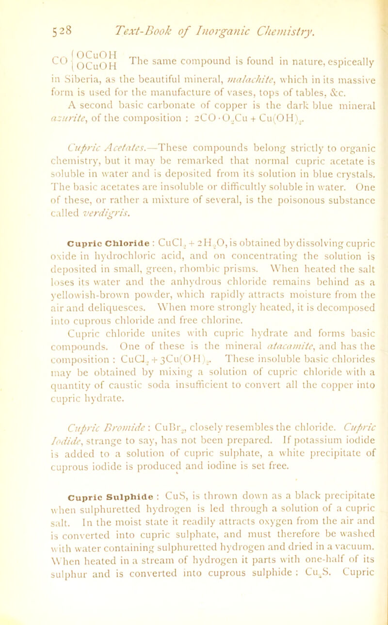 CO j OCuOH same compound is found in nature, espiceally in Siberia, as tlie beautiful mineral, matachite, which in its massive form is used for the manufacture of vases, tops of tables, &c. A second basic carbonate of copper is the dark blue mineral azurite, of the composition : 2CO-0,,Cu + Cu(OH)a. Cupric Acetates.—These compounds belong strictly to organic chemistry, but it may be remarked that normal cupric acetate is soluble in water and is deposited from its solution in blue crystals. The basic acetates are insoluble or difficultly soluble in water. One of these, or rather a mixture of several, is the poisonous substance called verdigris. Cupric Chloride : CuCl., + 2 H ,0, is obtained by dissolving cupric oxide in hydrochloric acid, and on concentrating the solution is deposited in small, green, rhombic prisms. When heated the salt loses its water and the anhydrous Chloride remains behind as a yellowish-brown powder, which rapidly attracts moisture from the air and delic[uesces. When more strongly heated, it is decomposed into cuprous Chloride and free chlorine. Cupric chloride unites with cupric hydrate and forms basic compounds. One of these is the mineral atacamite, and has the composition : CuCJ., + 3Cu(0H),. These insoluble basic Chlorides may be obtained by mixing a solution of cupric chloride with a quantity of caustic soda insufficient to convert all the copper into cupric hydrate. Cupric Bromide : CuBr,, closely resembles the chloride. Cupric Jodide, stränge to say, has not bcen prepared. If potassium iodide is added to a solution of cupric sulphate, a white precipitate of cuprous iodide is produced and iodine is set free. Cupric Suiphide : CuS, is thrown down as a black precipitate when sulphuretted hydrogen is led through a solution of a cupric salt. ln the moist state it readily attracts oxygen from the air and is converted into cupric sulphate, and must therefore be washed with water containing sulphuretted hydrogen and dried in avacuum. When heated in a stream of hydrogen it parts with one-half of its sulphur and is converted into cuprous suiphide : CmS. Cupric