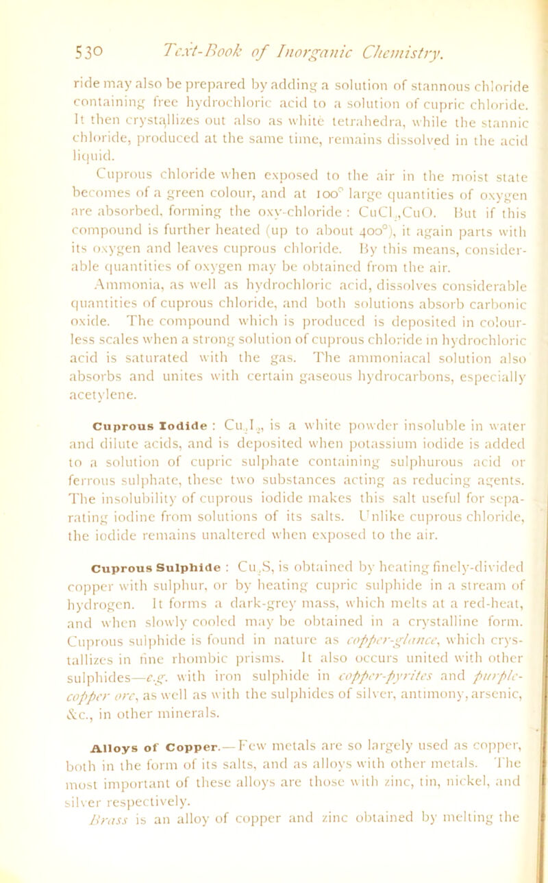 ridemay also beprepared byaddinga solution of stannous Chloride containing free hydrochloric acid to a solution of cupric Chloride. 1t then cryst^llizes out also as white tetrahedra, while the stannic Chloride, produced at the same time, remains dissolved in the acid liquid. Cuprous Chloride when exposed to the air in the moist state becomes of a green colour, and at too° large quantities of oxygen are absorbed, forming the oxy-chloride : CuCl„CuO. Hut if this compound is further heated (up to about 400°), it again parts vvith its oxygen and leaves cuprous Chloride. By this means, consider- able quantities of oxygen may be obtained frorn the air. Ammonia, as well as hydrochloric acid, dissolves considerable quantities of cuprous Chloride, and both Solutions absorb carbonic oxide. The compound which is produced is deposited in colour- less scales when a strong solution of cuprous Chloride in hydrochloric acid is saturated with the gas. The ammoniacal solution also absorbs and unites with certain gaseous hydrocarbons, especially acetylene. Cuprous iodide : Cu.,I., is a white powder insoluble in water and dilute acids, and is deposited when potassium iodide is added to a solution of cupric sulphate containing sulphurous acid or ferrous sulphate, these two substances acting as reducing agents. The insolubility of cuprous iodide makes this salt useful for sepa- rating iodine from Solutions of its salts. Unlike cuprous Chloride, the iodide remains unaltered when exposed to the air. Cuprous Suiphide : Cu ,S, is obtained by heating finely-divided copper with sulphur, or by heating cupric suiphide in a stream of hydrogen. 1t forms a dark-grey mass, which melts at a red-heat, and when slowly cooled may be obtained in a crystalline form. Cuprous suiphide is founcl in nature as coppcr-glance, which crys- tallizes in nne rhombic prisms. 1t also occurs united with other sulphides—c.g. with iron suiphide in copper-pyrites and pinplc- coppcr orc, as well as with the sulphides of silver, antimony, arsenic, &c., in other minerals. Aiioys of Copper.— Fcw metals are so largely used as copper, both in the form of its salts, and as alloys with other metals. The most important of these alloys are those with zinc, tin, nickel, and silver respectively. Brass is an alloy of copper and zinc obtained by melting the