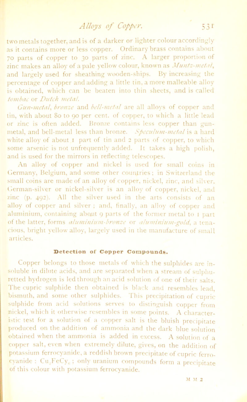 Alloys of Cop per. 53 r two metals together, and is of a darker or lighter colour aceordingly as it contains more or less copper. Ordinary brass contains about 70 parts of copper to 30 parts of zinc. A karger proportion of zinc makes an alloy of a pale yellow colour, known as Muntz-melni, and largely used for sheathing wooden-ships. By increasing the percentage of copper and adding a little tin, a more malleable alloy is obtained, vvhich can be beaten into tliin sheets, and is called iombac or Dittch metal. Gun-metal, bronse and bell-metnl are all allovs of copper and tin, vvith about 80 to 90 per cent. of copper, to which a little lead or zinc is often added. Bronze contains less copper than gun- metal, and bell-metal less than bronze. Spcculum-me tul is a hard white alloy of about 1 part of tin and 2 parts of copper, to which some arsenic is not unfrequentlv added. lt takes a high polish, and is used for the mirrors in reflecting telescopes. An alloy of copper and nickel is used for small coins in Germany, Belgium, and some other countries; in Switzerland the small coins are made of an alloy of copper, nickel, zinc, and silver. German-silver or nickel-silver is an alloy of copper, nickel, and zinc (p. 492). All the silver used in the arts consists of an alloy of copper and silver ; and, finally, an alloy of copper and aluminium, containing ab aut 9 parts of the former metal to 1 part of the latter, forms atuminium-bronze or atumini 1/m-goId. a tena- cious, bright yellow alloy, largely used in the manufacture of small articles. Deteetion of Copper Compounds. Copper belongs to those metals of which the sulphides are in- soluble in di lute acids, and are separated when a stream of sulphu- retted hydrogen is led through an acid solution of one of their salts. The cupric sulphide then obtained is black and resembles lead, bismuth, and some other sulphides. This precipitation of cupric sulphide from acid Solutions serves to distinguish copper from nickel, which it otherwise resembles in some points. A character- istic test for a solution of a copper sah is the bluish precipitate produced on the addition of ammonia and the dark blue solution obtained when the ammonia is added in excess. A solution of a copper sah, even when extremely dilute, gives, on the addition of potassium ferrocyanide, a reddish brown precipitate of cupric ferro- cyanide : Cu.FeCy,,; onlv uranium compounds form a precipitate of this colour with potassium ferrocyanide.