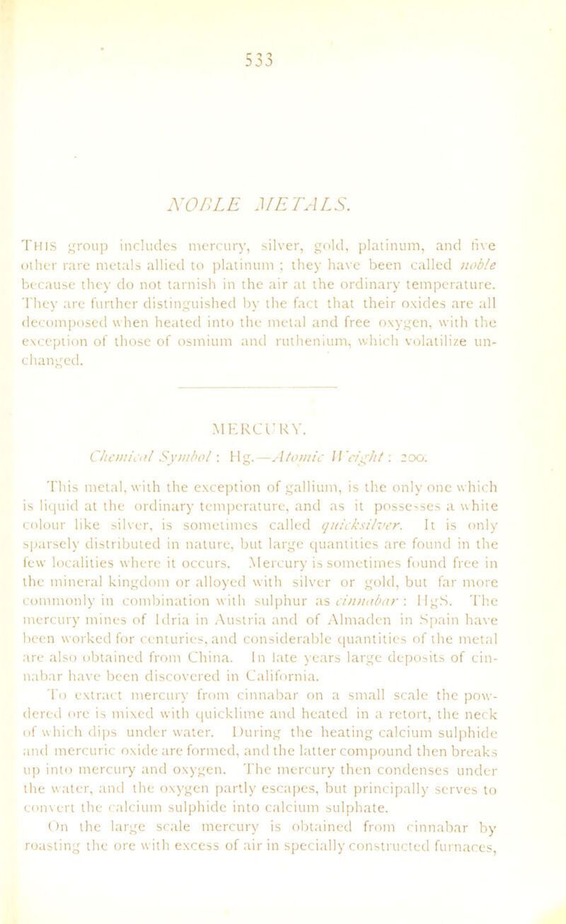 NOBLE METALS. This group includes mercury, silver, gold, platinum, and live other rare metals allied to platinum ; they have been called noble because they do not tarnish in the air at the ordinary temperature. They are further distinguished by the fact that their oxides are all decomposed when heated into the melal and free oxygen, with the exception of those of osmium and ruthenium, which volatilize un- changed. MERCURY. Chemical Symbol: Hg.—Atomic IVright : 200. This metal, with the exception of gallium, is the only one which is liquid at the ordinary temperature, and as it posse^ses a white colour like silver, is sometimes called quicksilver. It is only sparsely distributed in nature, but large quantities are found in the few localities where it occurs. Mercury is sometimes found free in the mineral kingdom or alloyed with silver or gold, but far more commonly in combination with sulphur as cinnabar \ HgS. The mercury mines of Idria in Austria and of Almaden in Spain have been worked for centuries, and considerable quantities of the metal are also obtained from China, ln late years large deposits of cin- nabar have been discovered in California. To extract mercury from cinnabar on a small scale the pow- dered ore is mixed with quicklime and heated in a retort, the neck of which dips under water. Düring the heating calcium sulphide and mercuric oxide are formed, and the latter compound then breaks up into mercury and oxygen. The mercury then condenses under the water, and the oxygen partly escapes, but principally scrves to convert the calcium sulphide into calcium sulphate. On the large scale mercury is obtained from cinnabar by roasting the ore with excess of air in specially constructed furnaces,