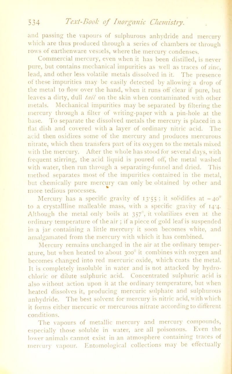 and passing the vapours of sulphurous anhydride and mercury which are thus produced through a series of chambers or through rows of earthenware vessels, vvhere the mercury condenses. Commercial mercury, even when it has been distilled, is never pure, but contains mechanical impurities as well as traces of zinc, lead, and other less volatile metals dissolved in it. The presence of these impurities may be easily detected by allowing a drop of the metal to flow over the hand, when it runs off clear if pure, but leaves a dirty, dull tail on the skin when contaminated with other metals. Mechanical impurities may be separated by filtering the mercury through a Alter of writing-paper with a pin-hole at the base. To separate the dissolved metals the mercury is placed in a flat dish and covered with a layer of ordinary nitric acid. The acid then oxidizes some of the mercury and produces mercurous nitrate, which then transfers part of its oxygen to the metals mixed with the mercury. After the whole has stood for several days, with frequent stirring, the acid liquid is poured off, the metal washed with water, then run through a separating-funnel and dried. This method separates most of the impurities contained in the metal, but chemically pure mercury can only be obtained by other and more tedious processes. Mercury has a specific gravity of 13’55 ; it sohdifies at -40° to a crystallline malleable mass, with a specific gravity of 14'4- Although the metal only boils at 3570, it volatilizes even at the ordinary temperature of the air ; ifa piece of gold leafis suspended in a jar containing a little mercury it soon becomes white, and amalgamated from the mercury with which it has combined. Mercury remains unchanged in the air at the ordinary temper- ature, but when heated to about 300° it combines with oxygen and becomes changed into red mercuric oxide, which ccats the metal. It is completely insoluble in water and is not attacked by hydro- chloric or dilute sulphuric acid. Concentrated sulphuric acid is also without action upon it at the ordinary temperature, but when heated dissolves it, producing mercuric sulphate and sulphurous anhydride. The best solvent for mercury is nitric acid, with which it forms either mercuric or mercurous nitrate accordingto different conditions. The vapours of metallic mercury and mercury compounds, espccially those soluble in water, are all poisonous. Even the lower animals cannot exist in an atmosphere containing traces of mercury vapour. Entomological collections may be efiectually