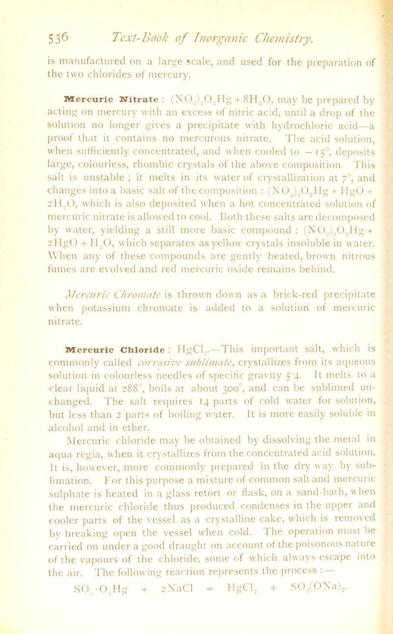 is manufactured on a large scale, and used for the preparalion of the two Chlorides of mercury. Mercuric Nitrate : (NO.,),,O..Hg + SH.,0, may be prepared by acting on mercury with an excess of nitric acid, until a drop of the solution no longer gives a precipitate with hydrochloric acid—a proof that it contains no mercurous nitrate. The acid solution, when sufficiently concentrated, and when cooled to —15°, deposits large, colourless, rhombic crystals of the above composition This salt is unstable ; it melts in its water of crystallization at 70, and changes into a basic salt of the composition : (NO.,).,0.,Hg + HgO + 2H .O, which is also deposited when a hot concentrated solution of mercuric nitrate is allowed to cool. Both these salts are decomposed by water, yielding a still more basic compound : (N0,,).,0„Hg t aHgO + H.,0, which separates as yellow crystals insoluble in water. When any of these Compounds are gently heated, brown nitrous fumes are evolved and red mercuric oxide remains behind. Mercuric Chromate is thrown down as a brick-red precipitate when potassium chromate is aclded to a solution of mercuric nitrate. Mercuric Chloride : HgCl,.—This important salt, which is commonly called corrosive Sublimate, crystallizes from its aqueous solution in colourless needles of specific gravity 5 4. It melts to a clear liquid at 288°, boils at about 300°, and can be sublimed un- changed. The salt requires 14 parts of cold water for solution, but less than 2 parts of boiling water. It is more easily soluble in alcohol and in ether. Mercuric Chloride may be obtained by dissolving the metal in aqua regia, when it crystallizes from the concentrated acid solution. It is, however, more commonly prepared in the dry way by Sub- limation. For this purpose a mixture of common salt and mercuric sulphate is heated in a glass retort or flask, on a sand-bath, when the mercuric Chloride thus produced condenses in the upper and cooler parts of the vessel as a crvstalline cake, which is removed by breaking open the vessel when cold. The Operation must be carried on underagood draught on account of the poisonous nature of the vapours of the chloride, sorne of which always escape into the air. The following reaction represents the process :— SO -O.Hg + 2NaCl = HgCl, + SO..,(ONa)a.