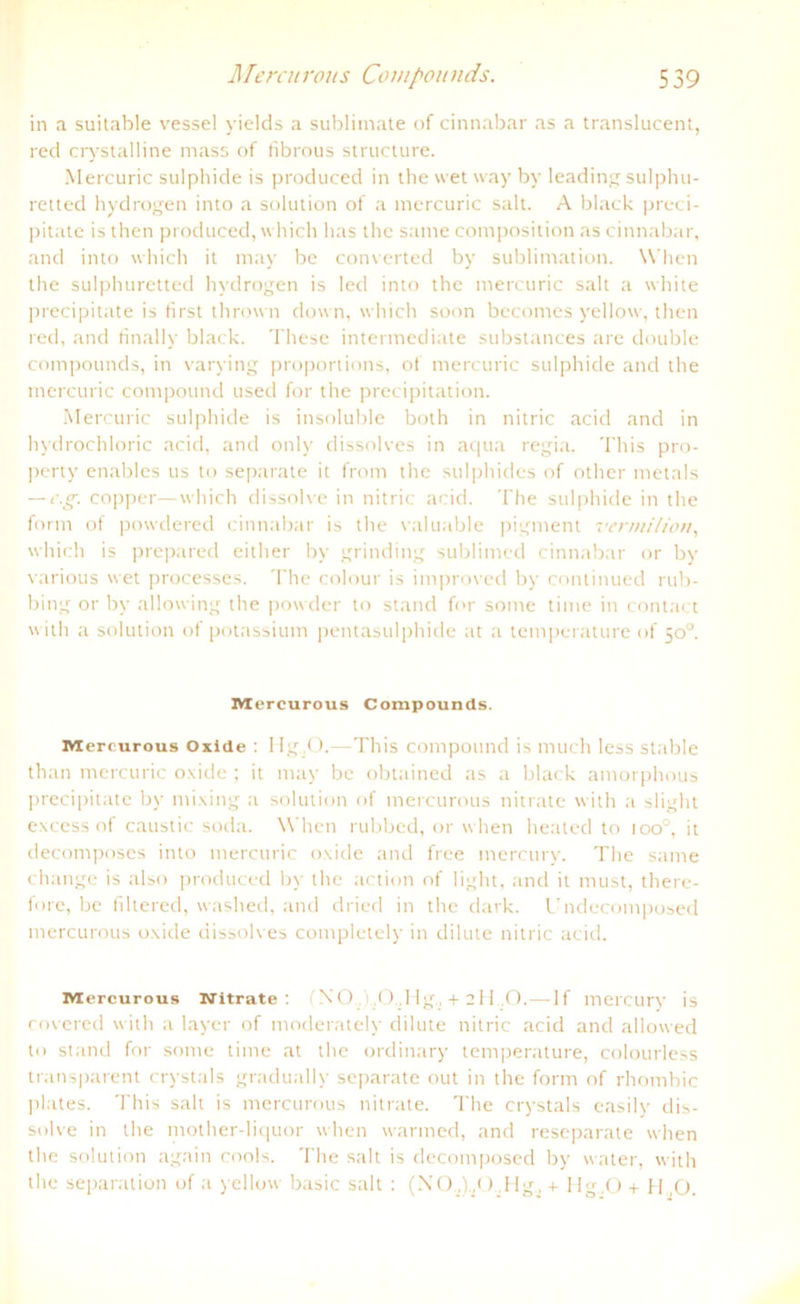 in a suitable vessel yields a Sublimate of cinnabar as a translucent, red crystalline mass of librous structure. Mercuric sulphide is produced in the wet way by leading sulphu- retted hydrogen into a solution of a mercuric salt. A black preci- pitate is tlien produced, which has the same compositum as cinnabar, and into which it may be converted by Sublimation. When the sulphuretted hydrogen is led into the mercuric salt a white precipitate is first thrown down, which soon becomes yellow, then red, and finally black. These intermediate substances are double Compounds, in varying proportions, of mercuric sulphide and the mercuric compound used for the precipitation. Mercuric sulphide is insoluble both in nitric acid and in hydrochloric acid, and only dissolves in aqua regia. This pro- perty enables us to separate it from the sulphidcs of other metals — e.g. copper—which dissolve in nitric acid. The sulphide in the form of powdered cinnabar is the valuable pigment vermilton, which is prepared either by grinding sublimed cinnabar or by various wet processes. The colour is improved by continued rub- bing or by allowing the powder to stand for some time in contact with a solution of potassium pentasulphide at a temperature of 50°. Mercurous Compounds. Mercurous Oxide : I Ig .O. This compound is much less stähle than mercuric oxide ; it may be obtained as a black amorphous precipitate by mixing a solution of mercurous nitrate with a slight excess of caustic soda. When rubbed, or w hen heated to ioo°, it decomposes into mercuric oxide and free mercury. The same change is also produced by the action of light, and it must, there- fore, be filtered, washed, and driecl in the dark. Undecomposed mercurous oxide dissolves completely in dilute nitric acid. Mercurous Nitrate: ( N O. i ,0.,Hg. + 211 O.—1 f mercury is covered with a layer of moderately dilute nitric acid and allowed to stand for some time at the ordinary temperature, colourless transparent crystals gradually separate out in the form of rhombic plates. This salt is mercurous nitrate. The crystals easily dis- solve in the mother-liquor when warmed, and reseparate when the solution again cools. The salt is decomposed by water, with the Separation uf a yellow basic salt : (NO,) .<) Hg, + Hg,0 + H O.