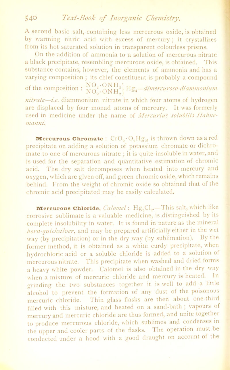 A second basic salt, containing less mercurous oxide, is obtained by warming nilric acid with excess of mercury ; it crystallizes frorn its hot saturated solution in transparent colourless prisins. On the addition of ammonia to a solution of mercurous nitrate a black precipitate, resembling mercurous oxide, is obtained. This substance contains, however, the elements of ammonia and bas a varying composition ; its chief constituent is probably a compound of the composition : Hg4—dimcrcuroso-diammonium nitrate—i.e. diammonium nitrate in which four atoms of hydrogen are displaced by four monad atoms of mercury. It was formerly used in medicine under the narne of Mercurius solubilis Hahnc- manni. Mercurous Chromate : CrO , • 0 ,Hg„, is thrown down as a red precipitate on adding a solution of potassium chromate or dichro- mate to one of mercurous nitrate ; it is quite insoluble in water, and is used for the Separation and quantitative estimation of chromic acid. The dry salt decomposes when heated into mercury and oxygen, which are given off, and green chromic oxide, which remains behind. From the weight of chromic oxide so obtained that of the chromic acid precipitated may be easily calculated. Mercurous Chloride, Calomel : Hg,CF.—This salt, which like corrosive Sublimate is a valuable medicine, is distinguished by its complcte insolubility in water. It is found in nature as the mineral horn-quicksilver, and may be prepared artificially either in the wet way (by precipitation) or in the dry way (by Sublimation). By the former method, it is obtained as a white curdy precipitate, when hydrochloric acid or a soluble Chloride is added to a solution of mercurous nitrate. This precipitate when washed and dried forms a heavy white powder. Calomel is also obtained in the dry way when a mixture of mercuric Chloride and mercury is heated. In grinding the two substances together it is well to add a little alcohol to prevent the formation of any dust of the poisonous mercuric Chloride. Thin glass flasks are then about one-third hlled with this mixture, and heated on a sand-bath ; vapours of mercury and mercuric Chloride are thus formed, and unite together to produce mercurous Chloride, which sublimes and condenses in the upper and cooler parts of the flasks. The Operation must be conducted under a hood with a good draught on account of the