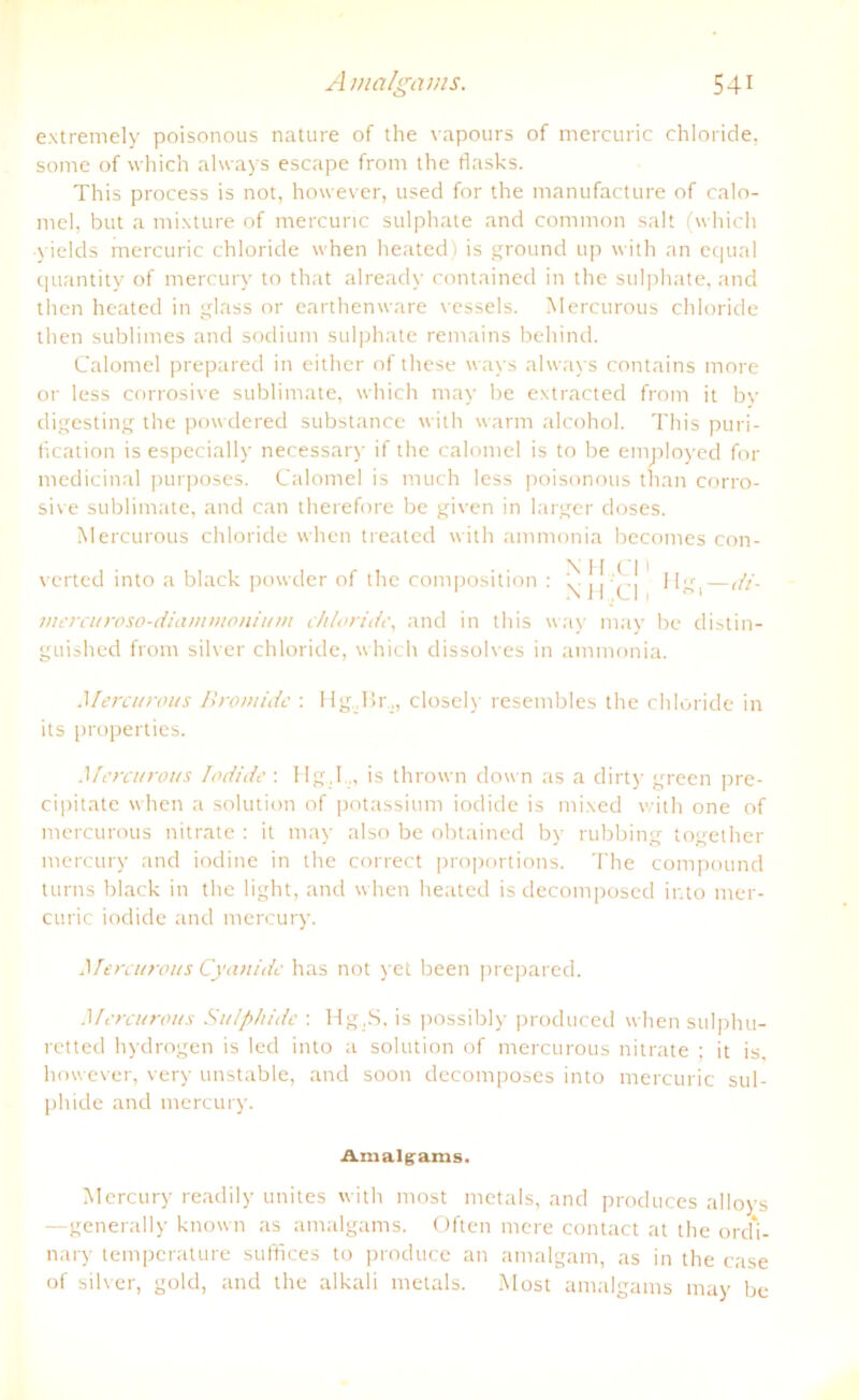 extremely poisonous nature of the vapours of mercuric Chloride, some of which always escape froni the flasks. This process is not, however, used for the manufacture of calo- mel, but a mixture of mercuric sulphate and common salt (which yields mercuric chloride when heated) is ground up with an equal quantity of mercury to that already contained in the sulphate, and then heated in glass or earthenxvare vessels. Mercurous chloride then sublimes and sodium sulphate rentains behind. Calomel prepared in either of these ways always contains more or less corrosive Sublimate, which may be extracted from it by digesting the powdered substance with warm alcohol. This puri- fication is especially necessary if the calomel is to be employed for medicinal purposes. Calomel is much less poisonous tnan corro- sive Sublimate, and can therefore be given in larger doses. Mercurous chloride when treated with ammonia becomes con- verted into a black powder of the composition : \ j[ [J Hg,—di- mercuroso-diammoniutn chloride, and in this way may be distin- guished from silver chloride, which dissolves in ammonia. Mercurous Bromide : Hg.,Br.,, closely resembles the chloride in its properties. Mercurous lodide: Hg,I.„ is thrown down as a dirty green pre- cipitate when a solution of potassium iodide is mixed with one of mercurous nitrate : it may also be obtained by rubbing together mercury and iodine in the correct proportions. The compound turns black in the light, and when heated is decomposed into mer- curic iodide and mercury. Mercurous Cyanide has not yet been prepared. Mercurous Su/p/iide : Hg.S, is possibly produced when sulphu- retted hydrogen is led into a solution of mercurous nitrate ; it is, however, very unstable, and soon decomposes into mercuric sul- pliide and mercury. Amalgams. Mercury readily unites with most metals, and produces alloys —generally known as amalgams. Often mere contact at the ord'i- nary temperature suffices to produce an amalgam, as in the case of silver, gold, and the alkali metals. Most amalgams may be