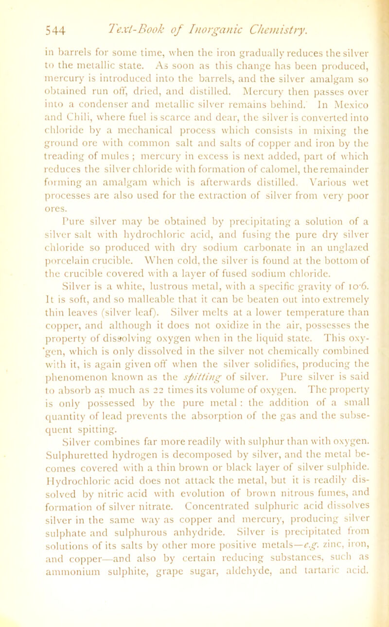 in barreis for some time, when the iron gradually reduces thesilver to the metallic state. As soon as this change has been produced, mercury is introduced into the barreis, and the silver amalgam so obtained run off, dried, and distilled. Mercury then passes over into a condenser and metallic silver remains behind. ln Mexico and Chili, where fuel is scarce and dear, the silver is converted into Chloride by a mechanical process which consists in mixing the ground ore with common salt and salts of copper and iron by the treading of mules ; mercury in excess is next added, part of which reduces the silver Chloride with formation of calomel, theremainder forming an amalgam which is afterwards distilled. Various wet processes are also used for the extraction of silver from very poor ores. Pure silver may be obtained by precipitating a solution of a silver salt with hydrochloric acid, and fusing the pure dry silver chloride so produced with dry sodiurn carbonate in an unglazed porcelain crucible. When cold, the silver is found at the bottom of the crucible covered with a layer of fused sodiurn chloride. Silver is a white, lustrous metal, with a specific gravity of io-6. 1t is soft, and so malleable that it can be beaten out into extremely thin leaves (silver leaf). Silver melts at a lower temperature than copper, and although it does not oxidize in the air, possesses the property of dissolving oxygen when in the liquid state. This oxy- ’gen, which is only dissolved in the silver not chemically combined with it, is again given off when the silver solidifies, producing the phenomenon known as the spitting of silver. Pure silver is said to absorb as much as 22 times its volume of oxygen. The property is only possessed by the pure metal: the addition of a small quantity of lead prevents the absorption of the gas and the subse- quent spitting. Silver combines far more readily with sulphur than with oxygen. Sulphuretted hydrogen is decomposed by silver, and the metal be- comes covercd with a thin brown or black layer of silver sulphide. Hydrochloric acid does not attack the metal, but it is readily dis- solvcd by nitric acid with evolution of brown nitrous fumes, and formation of silver nitrate. Concentrated sulphuric acid dissolves silver in the same way as copper and mercury, producing silver sulphate and sulphurous anhydride. Silver is precipitated from Solutions of its salts by other more positive metals—e.g. zinc, iron, and copper—and also by certain reducing substances, such as ammonium sulphite, grape sugar, aldehyde, and tartaric acid.