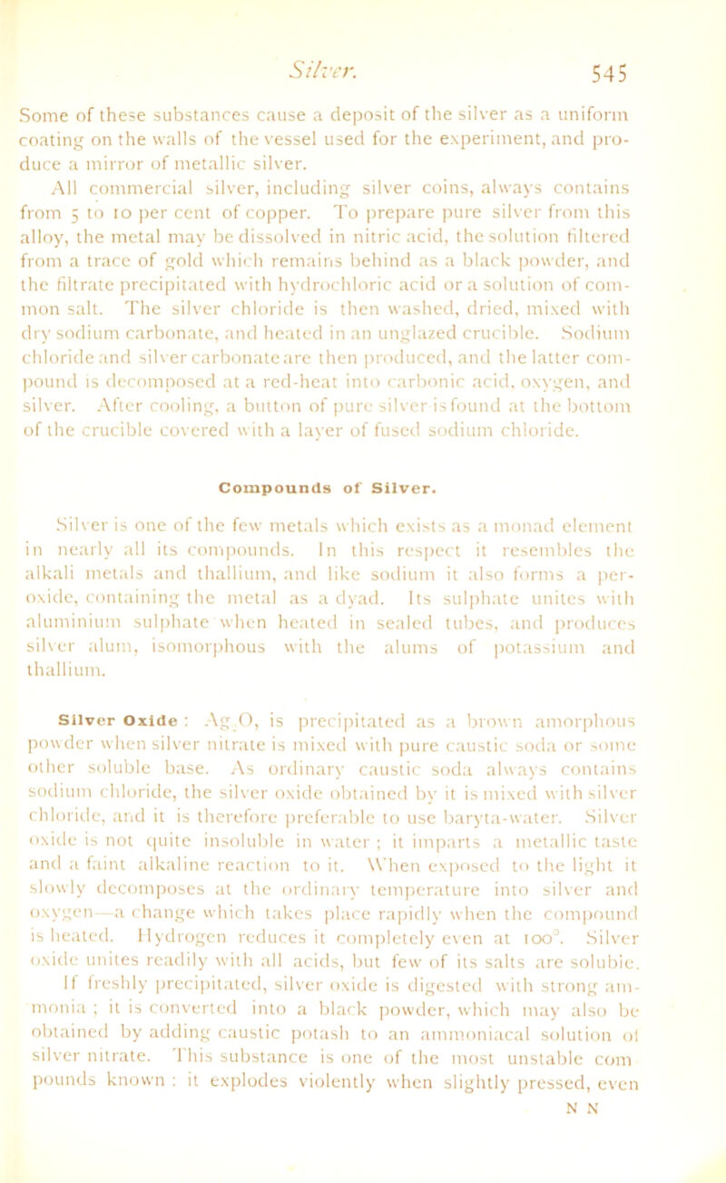 Some of these substances cause a deposit of the silver as a uniform coating on the walls of the vessel used for the experiment, and pro- duce a mirror of metallic silver. All commercial silver, including silver coins, ahvays contains from 5 to io per ccnt of copper. To prepare pure silver front this alloy, the metal may bedissolved in nitric acid, the solution filtered from a trace of gold which remains behind as a black powder, and the filtrate precipitated with hydrochloric acid ora solution of com- mon salt. The silver chloride is then washed, dried, mixed with dry sodium carbonate, and heated in an unglazed crucible. Sodium chloride and silver carbonateare then produced, and thelatter com- pound is decomposed at a red-heat into carbonic acid. oxygen, and silver. After cooling, a button of pure silver isfound at the bottom of the crucible covered with a layer of fused sodium chloride. Compounds of Silver. Silver is one of the few metals which exists as a monad element in nearly all its Compounds. In this rcspect it resembles the alkali metals and thallium, and like sodium it also forms a per- oxide, containing the metal as a dyad. Its sulphate unites with aluminium sulphate when heated in sealed tubes, and produces silver alum, isomorphous with the alums of potassium and thallium. Silver Oxide : Ag.O, is precipitated as a brovn amorphous powder when silver nitrate is mixed with pure caustic soda or some other soluble base. As ordinary caustic soda always contains sodium chloride, the silver oxide obtained by it is mixed with silver chloride, and it is therefore preferable to use baryta-water. Silver oxide is not quite insoluble in water ; it imparts a metallic taste and a faint alkaline reaction to it. When exposed to the light it slowly decomposes at the ordinaiy temperature into silver and oxygen—a change which takes place rapidly when the compound is heated. Hydrogen reduces it completely even at ioo°. Silver oxide unites readily with all acids, but few of its salts are solubie. If freshly precipitated, silver oxide is digested with strong am- monia ; it is converted into a black powder, which may also be obtained by adding caustic potash to an ammoniacal solution ol silver nitrate. 'I bis substance is one of the most unstable com pounds known : it explodes violently when slightly pressed, even N N